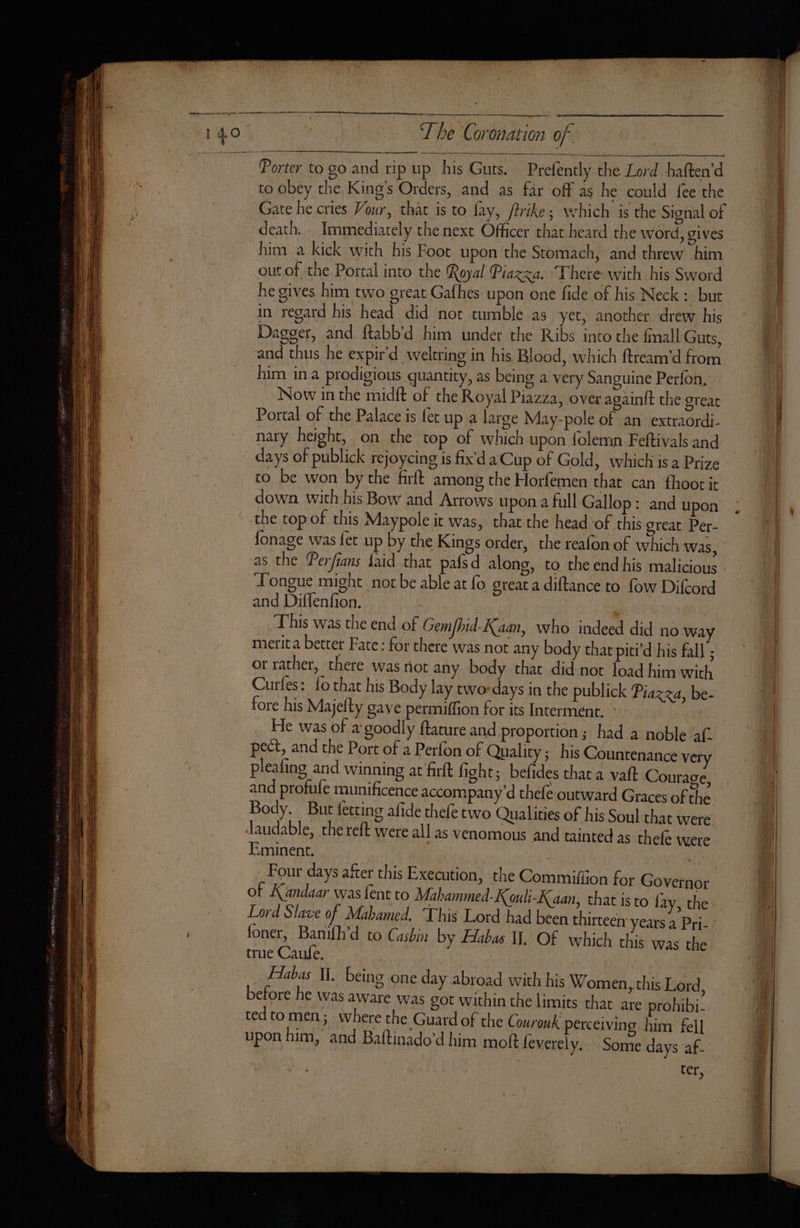 The Coronation of. tt ee Porter to go and rip up his Guts. Prefently the Lord haften’d to obey the King’s Orders, and as far off as he could fee the Gate he cries Vour, that is to fay, ftrike; which is the Signal of death. - Immediately the next Officer that heard the word, gives him a kick with his Foot upon the Stomach, and threw him out of the Portal into the Royal Piazza. There wich his Sword he gives him two great Gafhes upon one fide of his Neck : but in regard his head did not tumble as yet, another drew his Dagger, and ftabb’d him under the Ribs into the fmall Guts, and thus he expir'd weltring in his Blood, which ftream'd from him in a prodigious quantity, as being a very Sanguine Perfon, Now in the midft of the Royal Piazza, over again{t the great Portal of the Palace is fet up a large May-pole of an extraordi- nary height, on the top of which upon folemn Feftivals and days of publick rejoycing is fix'd a Cup of Gold, which is a Prize to be won by the firft among the Horfemen that can fhoot it down with his Bow and Arrows upon a full Gallop: and upon the top of this Maypole it was, that the head of this great Per- fonage was fet up by the Kings order, the reafon of which was, as the Perfians faid that pafsd along, to the end his malicious Tongue might not be able at fo great a diftance to fow Difcord and Diffenfion. This was the end of Gemfhid-Kaan, who indeed did no way merit a better Fate : for there was not any body that piti’d his fall ; or rather, there was riot any body that did not load him with Curles: fo that his Body lay two days in the publick Piazza, be- fore his Majefty gave permiffion for its Interment. : He was of a goodly flature and proportion ; had a noble af. pect, and the Port of a Perfon of Quality; his Countenance very pleafing and winning at firft fight; befides that a vaft Courage, and profufe munificence accompany d thefe outward Graces of the Body. But fetting afide thefe two Qualities of his Soul that were laudable, the reft were all as venomous and tainted as thefe were Eminent. | Four days after this Execution, the Commifiion for Governor of Kandaar was fent to Mahammed-K ouli-K aan, that is to fay, the Lord Slave of Mahamed, This Lord had been thirteen years a Pri- foner, Banifh’d to Casbin by Habas I. Of which this was the true Caufe. Flabas Il. being one day abroad with his Women, this Lord, before he was aware was got within the limits that are prohibi- tedtomen; where the Guard of the Couronk perceiving him fel] upon him, and Baftinado’d him moft leverely. Some days af. ter,