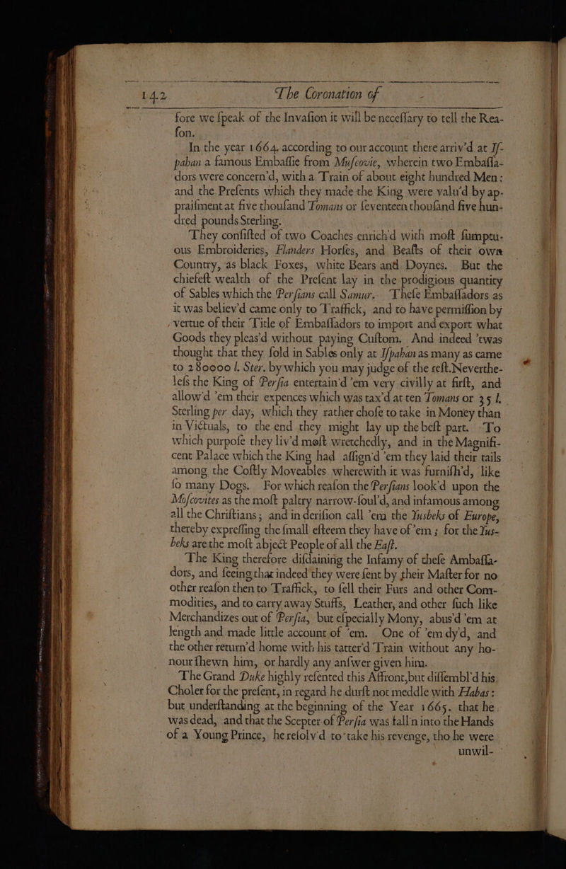 aE — SS ER x 7 == RE ee STS aS SS TORRE RE ge a REINS ge ES TN OY oe re ne a de The Coronation of : fon. In the year 1664. according to our account there arriv'd at J/- paban a famous Embaflie from Mufcovie, wherein two Embafla- and the Prefents which they made the King were valwd by ap- praifment at five choufand Tomans or feventeen thoufand five hun- dred pounds Sterling. They confifted of two Coaches enrichd with moft fumptu- ous Embroideries, Flanders Horfes, and Beafts of their own Country, as black Foxes, white Bears and. Doynes. But. the chiefeft wealth of the Prefent lay in the prodigious quantity Goods they pleas’d without paying Cuftom. And indeed ’twas thought that they fold in Sables only at I/pahan as many as came to 280000 |. Ster. by which you may judge of the reft. Neverthe- lefs the King of Perfia entertain'd ’em very civilly at firft, and allow'd ’em their expences which was tax’d at ten Tomans or 351. Sterling per day, which they rather chofe to take in Money than in Victuals, to the end they might lay up thebeft part. To which purpofe they liv'd meft wretchedly, and in the Magnifi- cent Palace which the King had affign’d ’em they laid their tails among the Coftly Moveables wherewith it was furnifh’d, ‘like fo many Dogs. For which reafon the Perfians look’d upon the Mofcovites as the moft palery narrow-foul’d, and infamous amon all che Chriftians; and in derifion call ‘em the Yusbeks of Europe, thereby expreffing the {mall efteem they have of em; for the Yus- beks arethe moft abject People of all the Eajt. The King therefore difdaining the Infamy of chefe Ambafla- dors, and feeing that indeed they were fent by their Mafter for no other reafon then to Traffick, to fell their Furs and other Com- modities, and to carry away Stuffs, Leather, and other fuch like Merchandizes out of Perfia, but efpecially Mony, abus’d’em at length and made little account of ‘em. One of em dyd, and the other return'd home with his tatter'd Train without any ho- nour {hewn him, or hardly any anfwer given him. | The Grand Duke highly refented this Afront,but diffembl'd his Choler for the prefent, in regard he durft not meddle with Æabas : but underftanding ac the beginning of the Year 1665. that he. was dead, and that the Scepter-of Per/ia was talln into the Hands