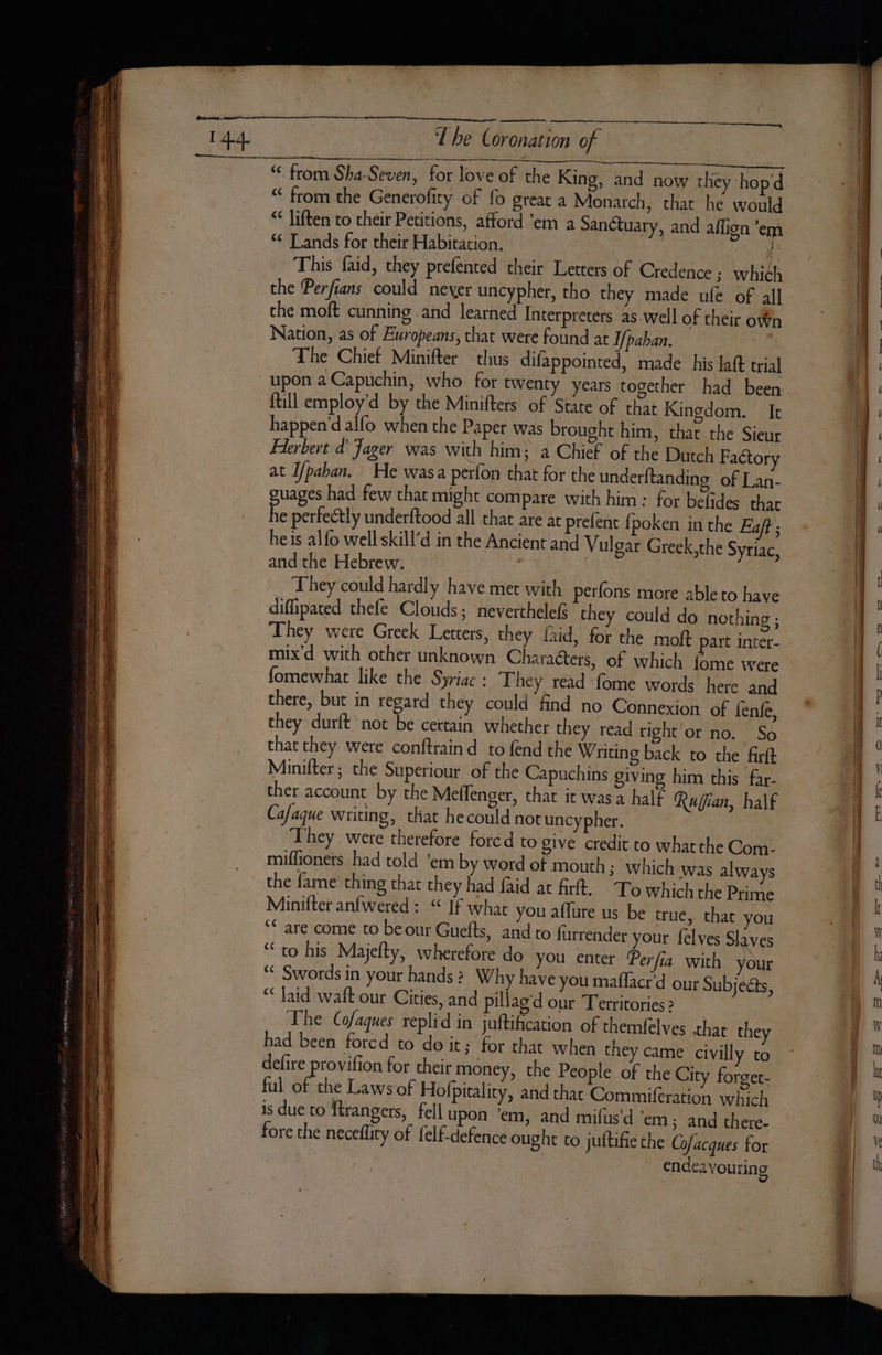 LE « eZ = a SS da me Pere SSS a ea SSS eel Se —— = iss ae = a ET = cag Sa os aes Seni The Coronation of € from the Generofity of fo great a Monarch, that he would “ liften to their Petitions, afford ‘em a Sanctuary, and aflion ‘em € Lands for their Habitation. pa This faid, they prefented their Letters of Credence ; which Nation, as of Europeans, that were found at I/paban. The Chief Minifter chus difappointed, made his laft trial upon a Capuchin, who for twenty years together had been {till employ'd by the Minifters of State of that Kingdom. It happen dalfo when the Paper was brought him, that the Sieur Flerbert d Jager was with him; a Chief of the Dutch Factory at I/pahan. He wasa perfon that for the underftanding of Lan- guages had few chat might compare with him : for belides that he perfectly underftood all that are at prefent fpoken in the Eaft ; and the Hebrew. They could hardly have met with perfons more able to have diffipated thefe Clouds; neverthelefs they could do nothing ; They were Greek Letters, they faid, for the moft part inter- mix d with other unknown Characters, of which fome were fomewhat like the Syriac: They read fome words here and there, but in regard they could find no Connexion of fenfe, they durft not be certain whether they read right or no. So thar they were conftraind to fend the Writing back to the firft Minifter; the Superiour of the Capuchins giving him this far- ther account by the Meflenger, that it was a half Ruffian, half Cafaque writing, that he could not uncypher. They were therefore forcd to give credit to whatthe Com- miffioners had told ‘em by word of mouth; which was always the fame thing that they had faid at fir. To Which the Prime Minifter anfwered :. “ If what you affure us be true, that you ‘* are come to beour Guefts, and to furrender your felves Slaves “to his Majefty, wherefore do you enter Perfia with your “ Swords in your hands ? Why have you maflacr d our Subje&amp;s, “ laid waft our Cities, and pillaged our Territories &gt; The Cofaques replid in juftification of themfelves that they had been forcd to do it ; for that when they came civilly to defire Meek for their money, the People of the City forget- ful of the Laws of Hofpitality, and that Commiferation which is due to ftrangers, fell upon ‘em, and mifus’d ‘em; and there- fore the neceflity of felf-defence ought to juftifie the Cofacques for endeavouring