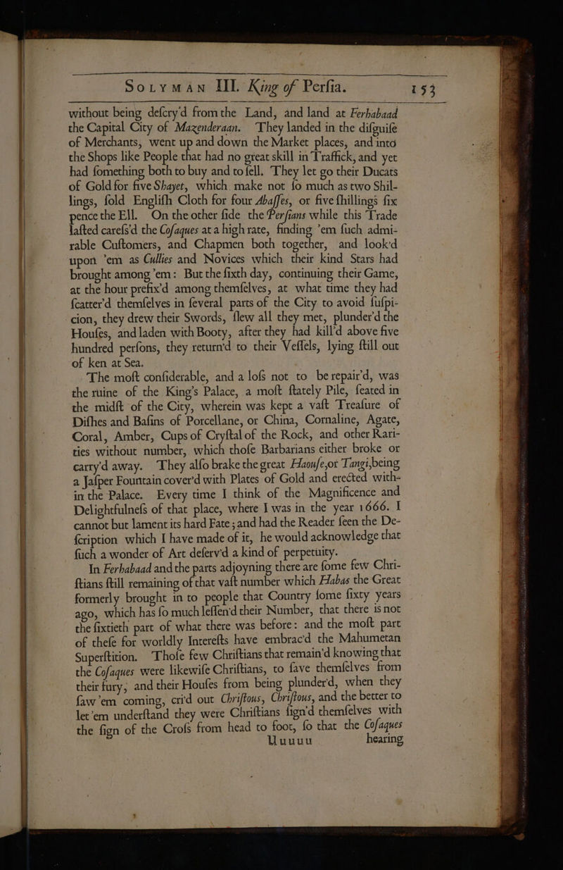 _ = EE Sozy MAN IID King of Perfia. without being defcryd fromthe Land, and land at Ferhabaad the Capital City of Mazenderaan. They landed in the difguife of Merchants, went up and down the Market places, and into the Shops like People that had no great skill in Traffick, and yet had fomething both to buy and to fell. They let go their Ducats of Gold for five Shayet, which make not fo much as two Shil- lings, fold Englifh Cloth for four Abaffes, or five fhillings fix pence the Ell. On the other fide the Perfians while this Trade lafted carefs'd the Cofaques at a high rate, finding ‘em fuch admi- rable Cuftomers, and Chapmen both together, and lookd upon ‘em as Cullies and Novices which their kind Stars had brought among em: But che fixth day, continuing their Game, at the hour prefix’d among themfelves, at what time they had fcatter d themfelves in feveral parts of the City to avoid fufpi- cion, they drew their Swords, flew all they met, plunderd the Houfes, and laden with Booty, after they had kill'd above five hundred perfons, they returnd to their Veffels, lying fill out of ken at Sea. The moft confiderable, and a lofs not to be repair'd, was the ruine of the King’s Palace, a moft ftately Pile, feated in the midft of the City, wherein was kept a vaft Treafure of Difhes and Bafins of Porcellane, or China, Cornaline, Agate, Coral, Amber, Cups of Cryftal of the Rock, and other Rari- ties without number, which thofe Barbarians either broke or carty'd away. They alfo brake the great Haoufe,ot Tangi,being a Jafper Fountain cover'd with Plates of Gold and erected with- in the Palace. Every time I think of the Magnificence and Delightfulnefs of that place, where J was in the year 1666. I cannot but lament its hard Fate ; and had the Reader feen the De- {ription which I have made of it, he would acknowledge that fuch à wonder of Art deferv'd a kind of perpetuity. In Ferhabaad and the parts adjoyning there are fome few Chri- formerly brought in to people that Country fome fixty years ago, which has fo much leffen'd their Number, that there is not the fixtieth part of what there was before: and the moft part of thefe for worldly Interefts have embracd the Mahumetan Superftition. ‘Thofe few Chriftians that remain’d knowing that the Cofaques were likewife Chriftians, to fave themfelves from their fury; and their Houfes from being plunderd, when they faw’em coming, crid out Chriftous, Chriftous, and the better to let’em underftand they were Chriftians fign d themfelves with the fign of the Crofs from head to foot, fo that the Cofaques | Uuuuu hearing 153