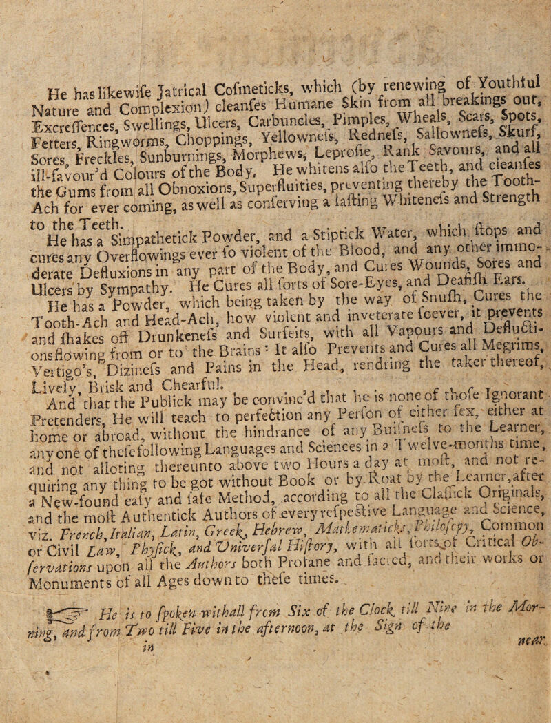 He has like wife Tatrical Cofmeticks, which (by renewing of Youthful Nature and Complexion) cleanfes Humane Skin fro™ha£sbrfc5“%°0Uts’ Vxereflences Swellings, Ulcers, Carbuncles, Pimples Wheals, Scats, spots. Fetters, Ringworms, Choppings, Yellownels, Redneis iff” on?’ anS Snrps Freckle^ Sunburnmgs -Morphews* Leprofie, Rank S^vouis, ana ail illlvour’d Colours of the Body. He wh,tens aifo theTeeth and cleanfes the Gums from all Obnoxious, Superfluities, preventing Ach for ever coming, as well as conferving a lading W-hitenefs and Stieng t0HeeiJseaetSimpathetick Powder, and a Stiptick Water which Hops and cures any Overflowings ever fo violent of the Blood, derate Defluxions in any part of the Body, and Cures Wounds^ Sores and Ulcers by Sympathy. He Cures alflorts of Sore-Eyes and DeahftLv*^ He has a Powder, which being taken by the way ot e.nul Tooth Ach and Head-Ach, how violent and inveterate foever, it prevents IdtaJes off DrunkenelV and Surfeits, with all ^De sfl, ons flowing from or to' the Brains • It alio Prevents and Cuies all Megiims, Vertigo’s, Dizinefs and Pains in the Head, rendnng the ta«.ei thereof, L And’thatlhe Publick may be convinc’d that he is none of thofe Ignorant Pretender' He will teach to perfection any Perton of either itx, either at home or abroad, without the hindrance of any Buiip41 to tac L,eainer, anyone of thefefollowingLanguages and Sciences m a c™e* ■mA rior alloting thereunto above two Hours a day at molt and not le- quirins any thin? to be got without Book or by Roat ny the Leamei,after a New-found eaty and fate Method, according to all the Clallick Originals, and the molt Authentick Authors of .everyreipestive Language otwnce v'z French Italian, Latin Greeks Hebrew, MatkemaHckjJ Common or Civil Law, Fhyfief, andVniverfal Hijiory, with all torr^pt Cuticai Ob- [ervations upon all the Authors both Profane and iac.cu, ann then woiks 01 Monuments ot all Agesdownto tnete times. Lie is to fooler veil hall from Six cf the Clock, till litre M Use AFor- hMsTmcI from Two till Five in the afternoon, at the Sign of . the in . neAr