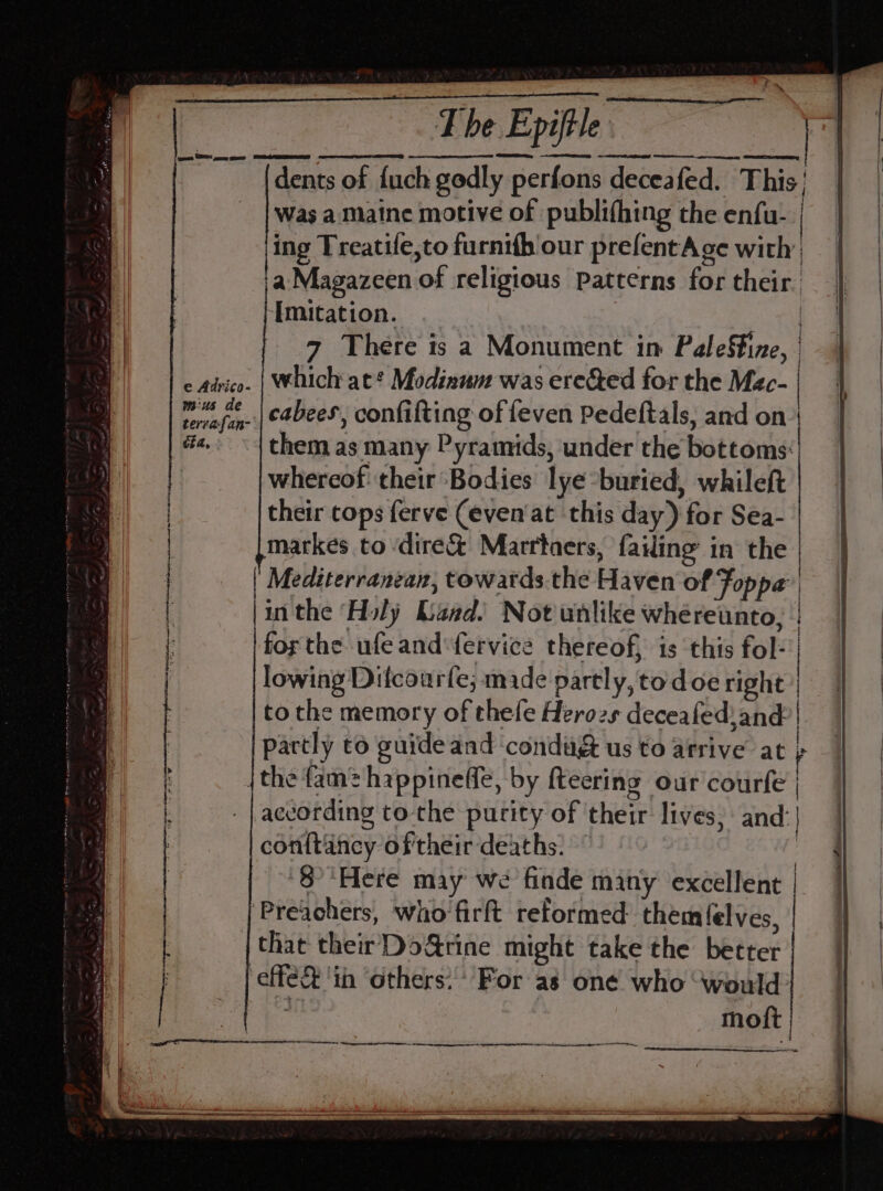 dents of fuch godly perfons decea fed. This Was a Maine motive of publifhing the enfu- | ing Treatife,to furnifh our prefentAge with: a Magazeen of religious patterns for their. Imitation. 7 There is a Monument in Paleftine, | pee OE po ee j which at* Modinum was ere&amp;ed for the Mec- | e Adrico- |an the ‘Holy Land! Not unlike whereunto, : for the ufe and fervice thereof, is this fol- lowing Difcourfe; made partly, to doe right | to the memory of thefe Herozs deceafed}and.| partly to guide and ‘condi us to arrive at ’ {the fam: happineffe, by fteering our courfe | - |according to-the purity of their lives, and | con{tancy of'their‘deaths. 8°'Here may we finde many excellent | ‘Preachers, who firft reformed them f{elves, {that theirDoGrine might take the better ‘eff ‘in others: For as one who ‘would si moft =