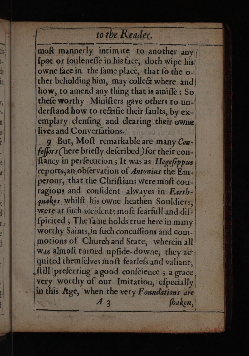 Seewmeren wager ee moft mannerly intimate ‘to another any {pot or fouleneffe in his face, doth Wipe his owne face in the fame place, that fo the o- ther beholding him, may colle&amp; where and how, to amend any thing that 1s amiffe ; So, thefe worthy Minifters gave others to. un-| derftand how to re&amp;tfie their faults, by ex- emplary clenfing. and clearing’ their owne, lives and Conver(ations.. | | 9 But, Moft remarkable are many Cox: feffors(here briefly defcribed ) for their con- ftancy in perfecution ; [t was as Hegefippys, ireports,an obfervation of Avtunias the Em-| perour, ‘that the Chriftians were moft cou- | ragious and confident alwayes in» Earth- | |quakes whilft his owne heathen Souldiers, | pares at fuch accidents moft fearfull and dif- | {pirited ;. The faine-holds true herein many | worthy Saints,in {uch concuffions and com- | motions of Church and State, wherein all | was almoft tarned upfide-downe, they ac) /quited themfelves moft fearlefs and valiant, fiill preferring agood confcience ; a grace. very worthy of our Imitation, efpecially in this Age, when the very Foundations are A 3 fhaken,'