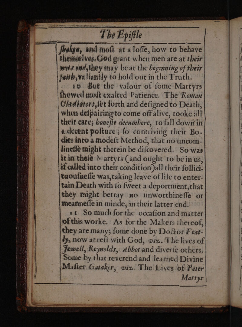 foaken, and moft at a loffe, how to behave themielves.God grant when men are at their | wits ene, they may beat the Legenning of their ‘\ faith,va liantly to hold out in the Truth. 16 But the valour of fome Martyrs fhewed moft exalted Patience. The ‘Roman Gladiators,fet forth and defigned to Death, when de{pairing‘to come off alive, tooke all their cate; honefte decumbere, to fall down in a.decent polture; fo contriving their Bo- | dies into a modeft Method, that no'uncom- lineffe might therein be difcovered. So was icin thefe \ artyrs (and ought to be in us; if called into their condition )all their follici- tuouinefle was,taking leave of life to enter. tain Death with io {weet a deportment,that they might betray no unworthineffe or| meannefie in minde, in their latter end. | et So much forthe occafion and matter ofthis worke. As for the Makers chereof, jthey are many; fome done by Doé&amp;or Fear- \dy, now atreft with God, viz. The lives of | Jewell, Reynolds, abbot and diverfe others. | Some by that reverend and learned Divine (Maier Gataker, viz. The Lives of Peter | Martyr