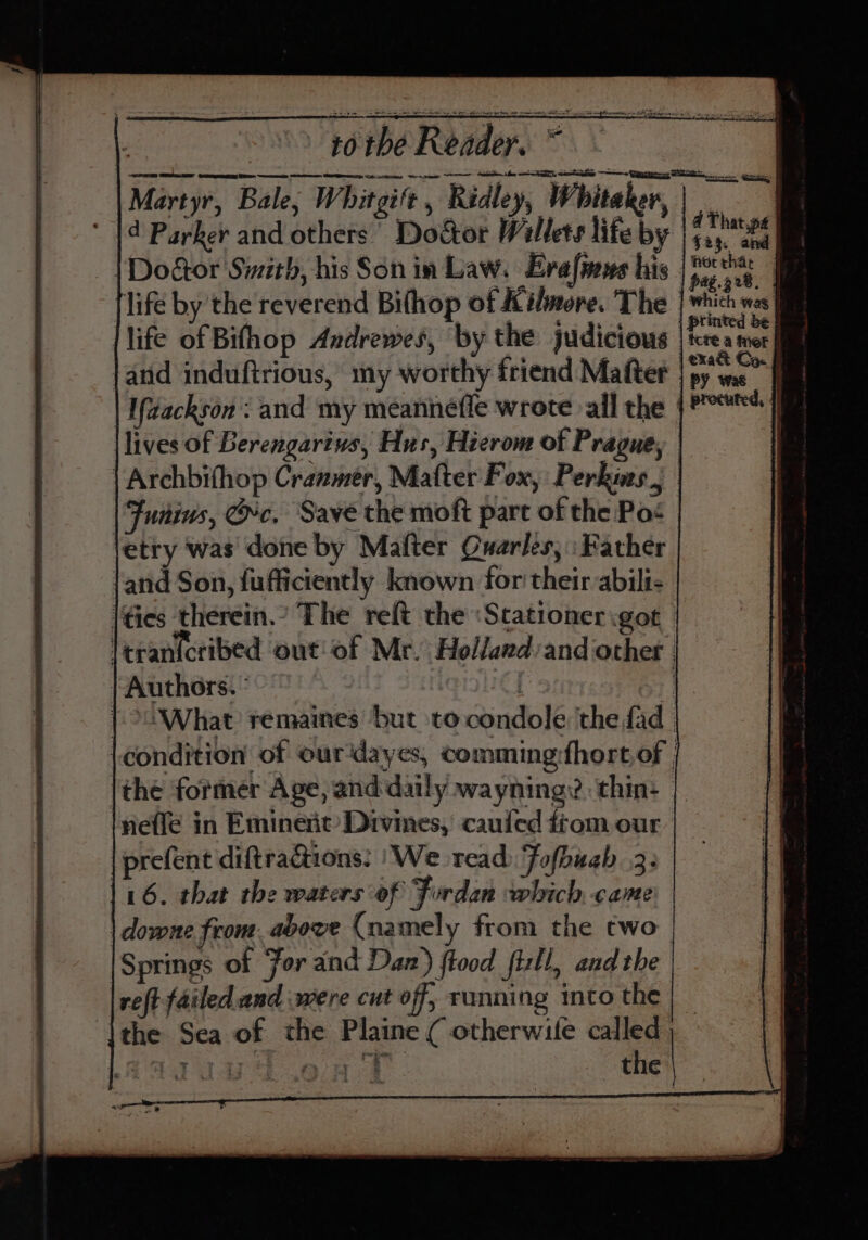 AT SERRE Gece Bee ne Ste CNR scl “wenn samen Sahin ley ne EE, eter one Ciara es SMe a go, Martyr, Bale; Whitgift , Ridley, Whitaker, i d Parker and others’ Doctor Willets life by rig | | Dogtor Sizith, his Son in Law. Evafinns his [fos | life by the reverend Bithop of Kilmore. The | which was | |life of Bifhop Andrewes, by the judicious Kea worl land induftrious, my worthy friend Matter | py we” I Ifdackson : and my meannefle wrote all the {P°*] |lives of Berengarivs, Hus, Hierom of Prague, | Archbifhop Cranmer, Matter Fox, Perkins, Junius, rc, Save the moft part of the Pos etry was done by Mafter Quarles, \ Father \and Son, {ufficiently known for their-abilt- \Gies therein.’ The reft the :Stationer got leranicribed out of Mr. Holland:and other | | Authors. : | ] ; | &gt;What remaines but tocondole the fad. condition of ourdayes, comming:fhort of (the former Age, and daily wayning? thin: | lneffé in Eminent Divines, caufed ftom our | prefent diftractions: | We read) Fofbuab 3: 16. that the waters of Fordan which. came | downe from. above (namely from the two [Springs of For and Daz) ftood fisll, and the reft failed and were cut off, running into the | | the Sea of the Plaine ( otherwile called