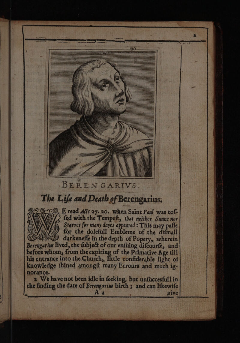 BERENGARIVS. The Life and Death of Berengarius; YE read és 27. 20. when Saint Paul was tof- / fed with the Tempeft, that neither. Sunne nor VINY/ A Starres for many dayes appeared : This may pafle WAS. for the dolefull Embleme of the difmall WSN. darkeneffe in the depth of Popery, wherein Berengarius lived, the fubje&amp; of our enfuing difcourfe, and before whom, from the expiring of the Primative Age till his entrance into the.Church,, little confiderable light of knowledge fhined amongft many Errours and much ig- norance. : 2 We havenot been idle in feeking, but unfuccesfull in the finding the date of Berengarius birth 3 and can likewife | Aa give i ce a ee al