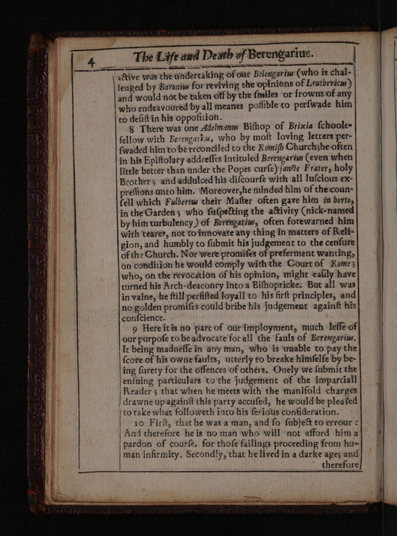 The Lafened Deh of Beregetine_| = wR a yarius. active was the undertaking of dur Belengarius (who is chal- i leaped by Buroniwe for reviving the opinions of Leuthericus) and would not be taken off by the {miles or frowns of any who endeavoured by all meanes poflible to perfwade him ‘to defiftin his oppoficion. 8 There was one Adelinanns Bifhop of Brixia {choole- fellow with Berengaitus, who by moft loving letters per- in his Epiftolary addreffes intituled Berengarius Ceven when little better than ander the Popes curfe)fantie Frater, holy Brother; andaddulced his difcourfe with all luf{cious ex- veffions unto him. Moreovéer,he minded him of the:coun- Cell which Fulbertus their Mafter often gave him in borto, inthe'Garden; who fufpetting the a&amp;ivity (nick-named by hith turbulency ) of Berengariw, often forewarned him with teares, not’to innovate any thing in matters of Reli- ion, and humbly to fabmit his judgement to the cenfure of the Church. Nor were promifes of preferment wanting, on condition he would comply with the Court of ‘Rome who, on the revocation of his opinion, might ‘eafily have turned his Arch-deaconry intoa Bifhopricke: Bat all was in vaine, he ftill perfifted loyall to his firft principles, ‘and no golden promifes could*bribe his jadgement againft his confcience. | our purpofe tobeadvocate forall the fauls of Berengarins, Ic being madnéffe in any man, who is ‘unable to 'pay the {core.of his owne'faults, utterly to breake himfelfe ‘by be- ing furety for the offences ‘of othé's. Onely we fubmic the lenfuing particulars ‘to'the judgement of the invparciall | to take what followeth into his ferious confideration. | '