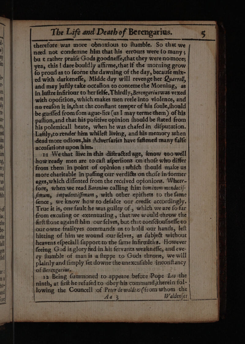 The Life and Death of Berengarius. therefore was more obnoxious to ftumble. So that we | yea, this | dare bouldly affirme,thac if the morning grow fo proud as to feorne the dawning of the day, becaufe mix- ed with darkenefle, Midde day will revenge her Quarrel, and may juftly cake occafion to contemethe Morning, as in luftre infiriour to her felfe, Thirdl y, Berengarinswas vexed with opofition, which makes men reele into violence, and no reafon it is,that the conftant temper of his foule,fhould be gueffed from fom ague- fits (as I may termethem) of his paflion,and that his pofitive opinion fhould be ftated ‘from his polemicall heate, when he was chafed in difputation. -Liaftlystorender him whileft living, and‘his memory when dead more odious his Adverfaries have faftened many falfe accufations upon |him. 11 Wethat flivein this diftra&amp;ed age, know too well howiready men are tovcaft afperfions on'thofe who differ ‘from them in point :of ‘opinion: which theuld ‘make us more charitable in :paflmg our verdifts ‘on thole in‘former ages,which diffented from the received opionions, ‘Where- fore, when we read Bzronis calling shim bominem-mendaci{- | fimum, impudentifimum , with other epithets to the fare True it is, one'faule-he was guiley of , which weare fo far from excufing or extenuating, that:we weuld throw the | Arftftone againtthim ‘our felves, but-chat confcioufneffe to our owne frailtyes commands us tohold sour hands, left hitting of him we wound -our felves, as fubje&amp; without heavens efpeciall fupportto the fame infirmiitics. However feeing God isiglory fied in his fervants weakneffe, and eve- ry ftumble of manis afteppe to Gods throne, wewill plainly and fimply fer downe theunexcufable inconftancy of Berengarius. 12 Being {ummoned to.appeare before Pope Leo ithe ninth, at firkt herefafed to :dbey'his command jtherein fol - lowing the Councell :of Peter de waldex (from whom the aaa antennae 2 i Ee See Se _ Ai inti ‘ - siege ca ren eras a