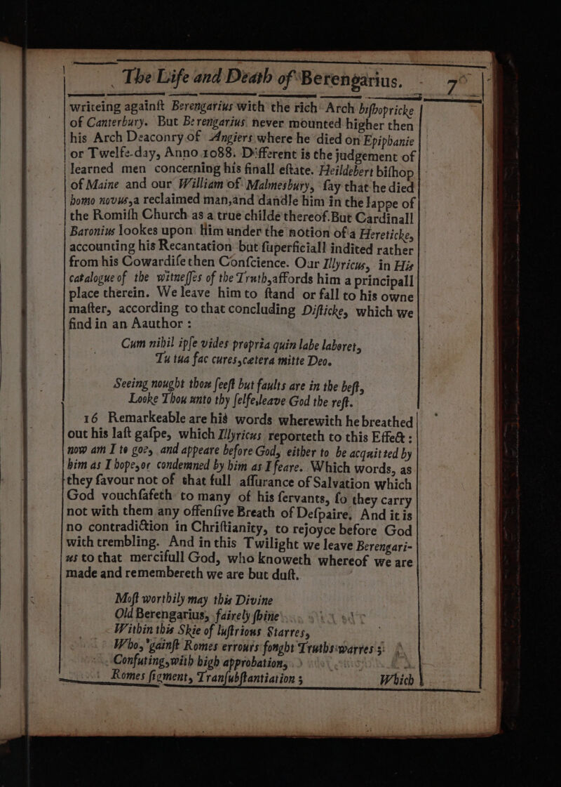 writeing againft Berengarius with the rich’ Arch bifbopricke “a of Canterbury. But Be rengarius: never mounted higher then his Arch Deaconry of -Angiers: where he died on Epiphanie or Twelfe-day, Anno 1088. Different is che judgement of | learned men concerning his finall eftate. Heildebert bifhop of Maine and our William of Malmesbury, fay that he died bomo novus,a reclaimed man,and dandle him in the Jappe of the Romifh Church as a true childé thereof. But Cardinal] Baronius lookes upon. Him under the notion ofa Hereticke, accounting his Recantation. but fuperficiall indited rather from his Cowardife then Confcience. Our Illyricus, in His catalogue of the witueffes of the Truth,affords him a principal] place therein. We leave himto ftand or fall to his owne mafter, according tothat concluding Difticke, which we find in an Aauthor : Cum nihil iple vides propria quin labe laboret, Tu tua fac curesscetera mitte Deo. Seeing nought thon feeft but faults are in the beft, Loske Thou unto thy felfeleave God the reft. 16 Remarkeable are hid words wherewith he breathed out his laft gafpe, which Illyricus reporteth to this Effea : now am I te gory and appeare before God, either to be acquitted by bim as I bope,or condemned by him as I feare.. Which words, as they favour not of that full affurance of Salvation which God vouchfafeth to many of his fervants, fo they carry not with them any offenfive Breath of Defpaire, And itis no contradition in Chriftianity, to rejoyce before God with trembling. And inthis Twilight we leave Berengari- wstothat mercifull God, who knoweth whereof we are made and remembereth we are but duft, Moft worthily may this Divine Old Berengarius, .fairely (bine' rl sat Within this Skie of lufirions Starres, 3 Who, 'gainft Romes errours fonght Trathsiwarress: | .. Confuting with bigh approbation,» «(0 a _Romes figment, Tran{ubftantiation 5 Which }