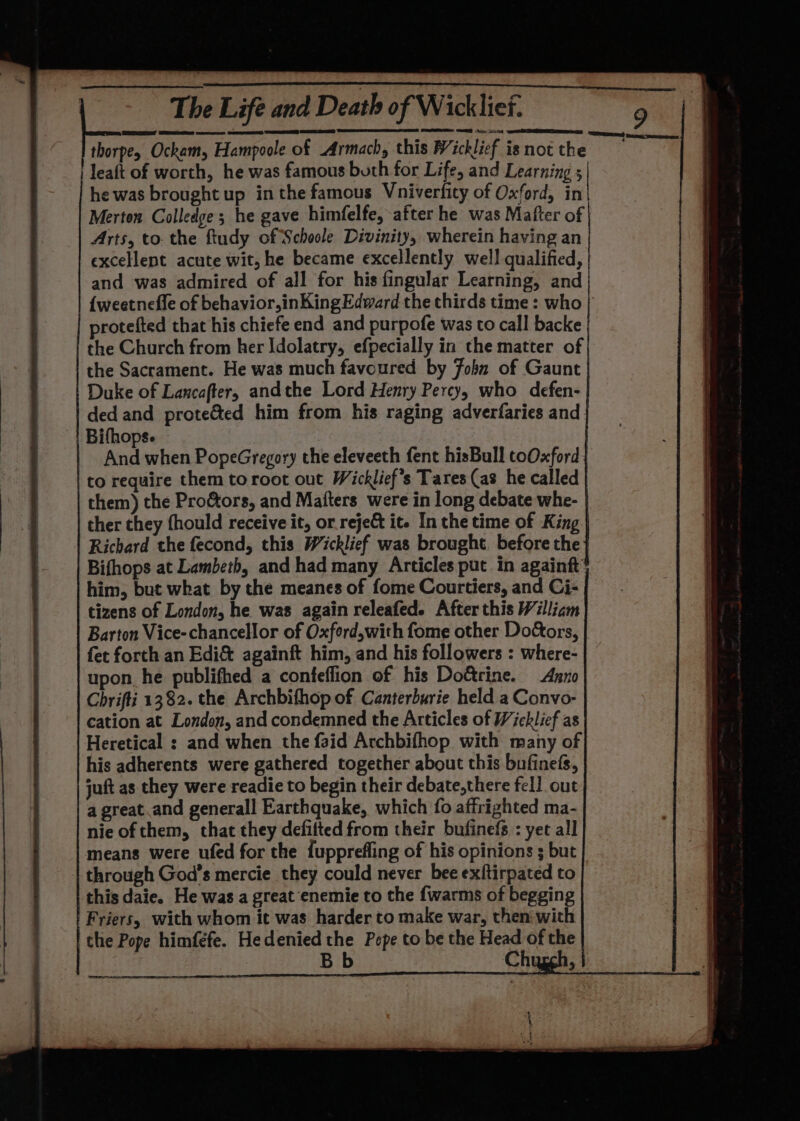 thorpey Ockam, Hampoole of Armach, this Wicklief is not the leaft of worth, he was famous buth for Life, and Learning 5 he was brought up in the famous Vniverfity of Oxford, in| Merten Colledge; he gave himfelfe, after he was Mafter of Arts, tothe ftudy of Schoole Divinity, wherein having an excellent acute wit, he became excellently well qualified, | and was admired of all for his fingular Learning, and | {weetnefle of behavior,inKing Edward the thirds time: who } rotefted that his chiefe end and purpofe was to call backe the Church from her Idolatry, efpecially in the matter of| the Sacrament. He was much favoured by Fobn of Gaunt | Duke of Lancafter, andthe Lord Henry Percy, who defen- | ded and prote&amp;ted him from his raging adverfaries and | Bifhops. | And when PopeGregory the eleveeth fent hisBull toOxford; to require them toroot out Wicklief’s Tares (as he called | them) the Proctors, and Mafters were in long debate whe- | ther they fhould receive it, or reje&amp; it. In the time of King | Richard the fecond, this Wicklief was brought. before the} Bifhops at Lambeth, and had many Articles put in againft him, but what by the meanes of fome Courtiers, and Ci- tizens of London, he was again releafed. After this William Barton Vice- chancellor of Oxford,with fome other Doctors, fet forth an Edi&amp; againft him, and his followers : where- upon he publifhed a confeflion of his Dottrine. Arno Chrifti 1382. the Archbifhop of Canterburie held a Convo- cation at London, and condemned the Articles of Wicklief as Heretical : and when the faid Archbifhop with many of his adherents were gathered together about this bufinefs, juft as they were readie to begin their debate,there fell out a great.and generall Earthquake, which fo affrighted ma- nie of them, that they defilted from their bufinefs : yet all means were ufed for the fupprefling of his opinions ; but through God's mercie they could never bee exftirpated to this daie. He was a great enemie to the {warms of begging Friers, with whom it was harder to make war, then with the Pope himféfe. Hedenied the Pope to be the Head of the Bb i Chugh, j