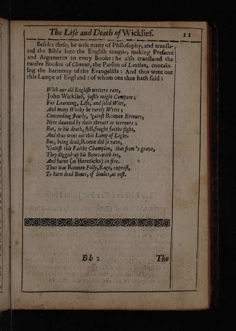 Befides thefe, he writ many of Philofophy, and tranfla-;. — ted the Bible into the Englifh tongue, making Prefaces and Arguments to every Booke:he alfo tranflated the twelve Bookes of Clement, the Parfon of Lanthon, contain. ing the harmony of the Evangelifts: And thus went out this Lampe of England : of whom one thus hath faid: With our old Englifo writers rare, John Wicklief, juftly might Compare s For Learning, Life, and folid Witt, And many Works he rarely Writt 5 Coutending floutly, *gainft Romes Errours, Nere daunted by their threats or terreurs 3 But, to his death, ftill,fought faiths fight, And thus went out this Lamp of Light. But, being dead,Rome did {0 rave, Gainft this Faiths Champion, that from’s grave, They digged- up his Bones .with ire, And burnt (as Hereticks) in fire. Thus was Romes Folly, Rage, expreff, To burn dead Bones, of Soulessat reft. Bb 2 | Sa de The|