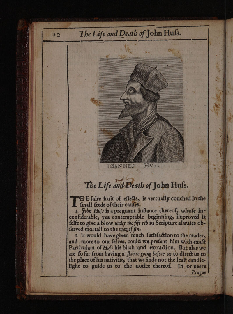 ne ae RE Pau ae The Life and Death of John Hufs. ee, Ce ee ee sthtn IGANNES.. Hvs. The Life indDeatl of John Huls. HE faire fruit of effe&amp;s, is vertually couched in-the {mall feeds of their caufes. 1. John Huls isa pregnant inftance thereof, whofe in- confiderable, yea contemptable beginning, improved it felfe to give a blow under the fift rib in Scripture al waies ob- ferved mortall to the manof fine | _ 2 Tewould have given much fatisfa&amp;ion to the reader, and moreto our felvyes, could we.prefent him with exa&amp; Particulars of Hu/s his birsh and excraQion. But alas we are fofar from having a ftarre going before us to dire&amp; us to the place of his nativitie, that we finde not the leaft candle- light to guide us to the notice thereof. In.or neere ; Prague