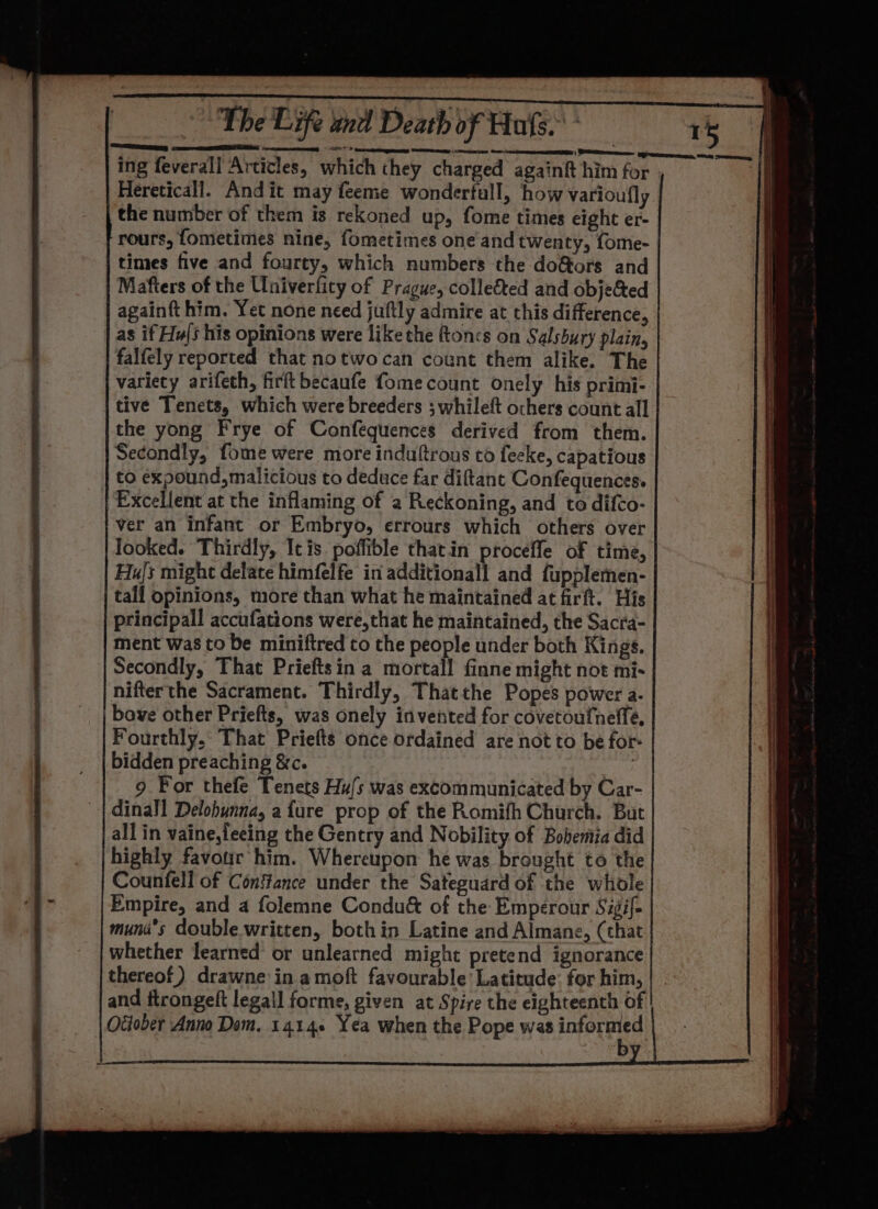 Bec nel. ia ech OE RAN SN rhe ee ee ing feverall Articles, which they charged againft him for | Hereticall. And it may feeme wonderfull, how varioufly the number of them is rekoned up, fome times eight er- rours, fometimes nine, fometimes one and twenty, fome- times five and fourty, which numbers the do&amp;tors and Mafters of the Univerfity of Prague, colle&amp;ted and objected againft him. Yet none need juftly admire at this difference, as if Hu{s his opinions were like the ftoncs on Salsbury plain, falfely reported that notwocan count them alike. The variety arifeth, firitbecaufe fome count onely his primi- tive Tenets, which were breeders ; whileft ochers count all the yong Frye of Confequences derived from them. Secondly, fome were more induftrous to fecke, capatious to expound, malicious to deduce far diftant Confequences. Excellent at the inflaming of a Reckoning, and to difco- ver an infant or Embryo, errours which others over looked. Thirdly, It is poffible thatin procefle of time, HuJs might delate himfelfe in additionall and fupplemen- tall opinions, more than what he maintained at firft. His bidden preaching &amp;c. 9 For thefe Tenets Hu/s was excommunicated by Car- dinall Delobynna, afure prop of the Romifh Church. But all in vaine,leeing the Gentry and Nobility of Bobemia did highly favotir him. Whereupon he was brought to the Counfell of Constance under the Sateguard of the whole Empire, and a folemne Condu&amp; of the Emperour Sigif- muna’s double written, both in Latine and Almane, (that whether learned or unlearned might pretend ignorance thereof) drawne in amoft favourable’ Latitude: for him, and itrongeft legall forme, given at Spire the eighteenth of Ottober Anno Dem. 14146 Yea when the Pope was inforene