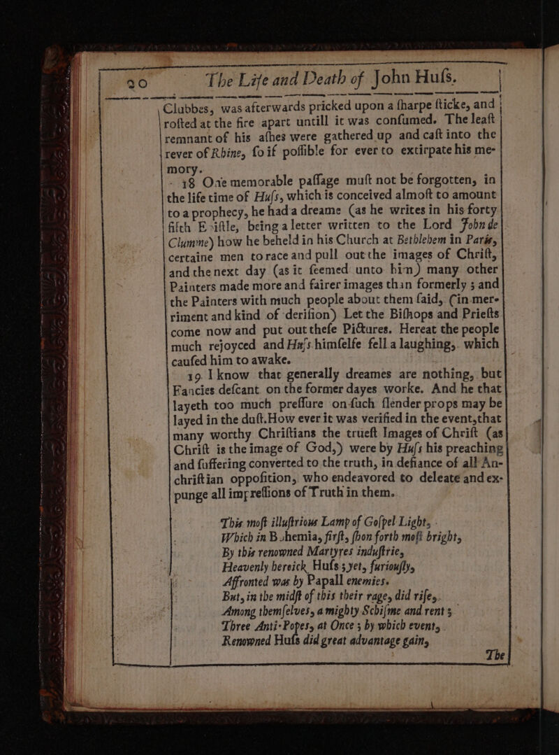 Clubbes, was afterwards pricked upon a fharpe Rticke, and rofted at the fire apart untill ic was confumed. The leaft remnant of his afhes were gathered up and caft into the rever of Rhine, foif poffible for ever to extirpate his me- mory. 3 Oxae memorable paffage muft not be forgotten, in the life time of Hu/s, whichis conceived almoft to amount toa prophecy, he hada dreame (as he writes in his forty fifth Eriftle, beingaletter written to the Lord Fobn de Clumme) how he beheld in his Church at Bethlehem in Paris, certaine men toraceand pull outthe images of Chrift, andthenext day (asic feemed unto hin) many other Painters made more and fairer images thin formerly ; and the Painters with much people about them faid, Cin mere riment and kind of ‘derifion) Let the Bifhops and Priefts come now and put outthefe Pictures. Hereat the people much rejoyced and Ha/s.himfelfe fell a laughing,. which caufed him to awake. 19. [know that generally dreames are nothing, but Facies defcant. on the former dayes worke. And he that layeth too much preffure onfuch flender props may be layed in the duft.How ever it was verified in the event,that many worthy Chriftians the trueft Images of Chrift (as Chrift is the image of God,) were by Ha/s his preaching and fuffering converted to the cruth, in defiance of all An- chriftian oppofition, who endeavored to deleate and ex- punge all impreffions of Truth in them. This moft illuftriow Lamp of Go[pel Light, : Which in B shemia, firft, (hon forth mofi bright, By this renowned Martyres induftrie, Heavenly hersick Hufs:s yet, furioufly, Affronted was by Papall enemies. But, in the midft of this their rage, did rifes. Among themfelves, a mighty Schijme and rent 5 Three Anti- Popes, at Once ; by which event . Renowned Huls did great advantage gain,