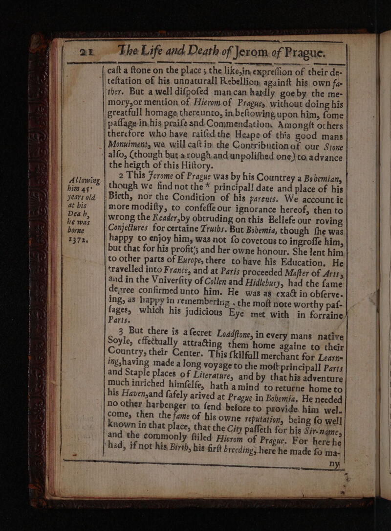 Allowing bim as° years old at bis Deah, he was borne 1372. teftation of his unnatural] Rebellion, againft his. own fa- | mory,or mention of Hierom.of Prague, without doing his greatfull homage thereunto, in beftowing.upon him, fome Monuiment, we, will caft in, che Contributionof our Stone the heigth of this Hiltory. 2 This Ferome of Prague was by his Countrey a Bo hemian, though we find not the* principal] date and place of his Birth, nor the Condition of his pareuts. We account it more modifty, to confeffe our ignorance hereof, then to wrong the Reader,by obtruding on this Beliefe our roving but that for his profit’; and her owne honour. She lent him to other parts of Europe, there to have his Education, He fages, which his judicious Parts. | 3 But there is a fecret Loddftone, in every mans native Soyle, effectually attracting them home againe to their Country, their Center. This {kilfull merchant for Learn= ingshaving made a long voyage to the moftprincipall Parts and Staple places of Literature, and by that his adventure much inriched himfelfe, hath a mind to returne hometo his Haven,and fafely arived at Prague.in Bohemia. He needed no other harbenger to. fend before to provide him wel. come, then the fame of his owne reputation, being fo wel] nown in that place, that the City pafleth for his Sir-nqme, and the commonly ftiled Hierom of Prague. For here he his-firft breeding, here he made fo ma- Eye met with in forraine}