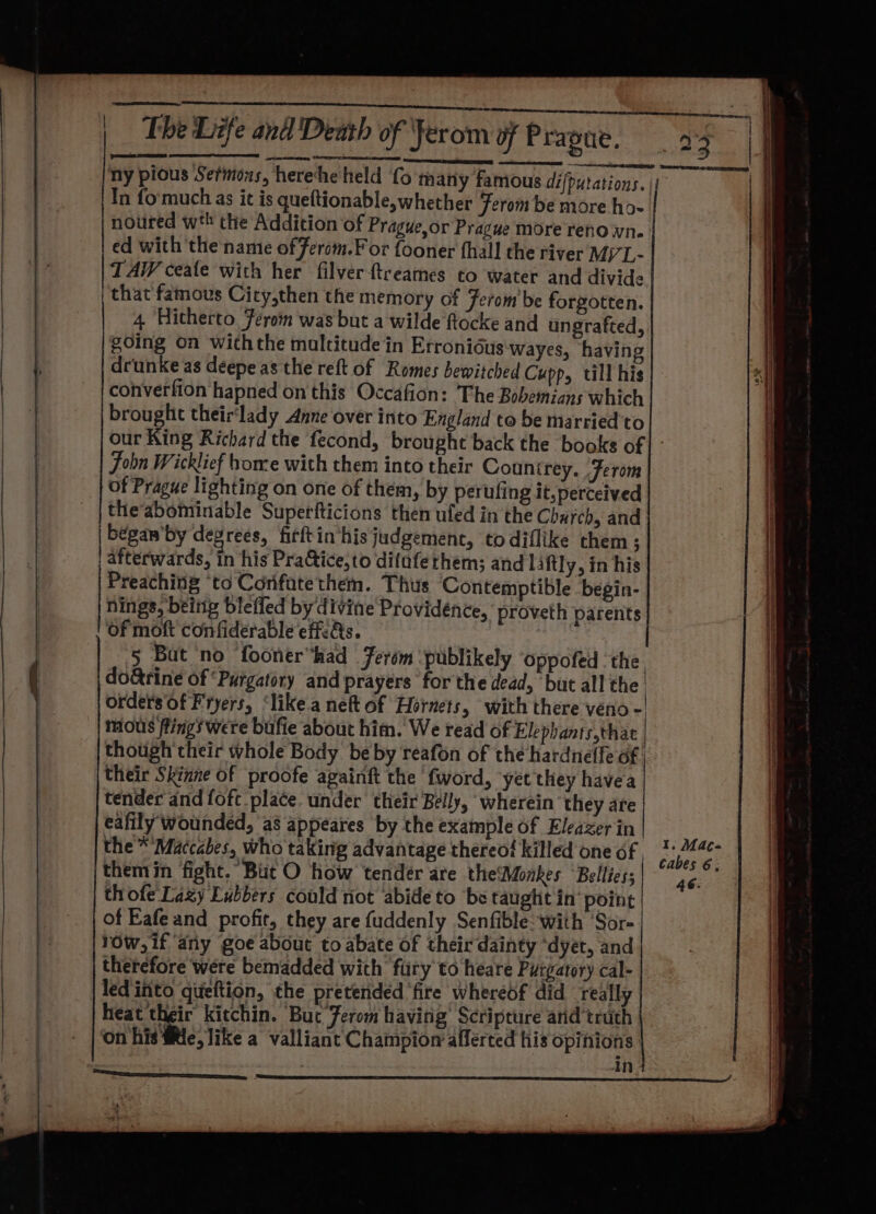 ny pious Sermons, herehe held fo many famious difputations. || In fo'much as it is queftionable,whether Ferom be more ho- noured wth the Addition of Prague,or Prague more reno wn. ed with the’ name of ferom.F or fooner fhall the river Mj’ - TA ceale with her filver-ftreames to water and divide that famous City,then the memory of Ferom be forgotten. 4, Hitherto Férom was but a wilde ftocke and ungrafted, going on withthe maltitude in Erronidus'wayes, having deunke as deepe as the reft of Romes bewitched Cupp, till his converfion hapned on this Occafion: The Bobemians which brought their‘lady Anne over into England to be married'to our King Richard the fecond, brought back the books of | - Fobn Wicklief home with them into their Countrey. Ferom of Prague lighting on one of them, by perufing it, perceived theabominable Superfticions then uled in the Charch, and bégan’by devrees, firftin his judgement, todiflike them; afterwards, in his PraGtice,to difaferhem; and laftly, in his Preaching ‘to Corifate them. Thus Contemptible begin- nings, beittg bleffed by divine Providence, proveth parents t of moft confiderable effc&amp;s. 5 But no fooner“had Ferém publikely ‘oppofed the do&amp;rine of ‘Purgatory and prayers ‘for the dead, but all the. orders Of Fryers, ‘like.a nett of Hornets, with there veno -' mous flings were bufie about him. We read of Elephants,thac | though their whole Body be by reafon of the hardneffe of their Skinne of proofe againft the fword, yet they havea EE TT tender and fofc place. under their Belly, wherein they are eafily wounded, as appeares by the example of Eleazer in the * Maccabes, who taking advantage thereof killed one of , : Sass: themin fight. But O how tender are theMonkes ‘Bellies; 462 thofe Lazy Eubbers could riot abide to ‘be taught in’ point of Eafe and profit, they are fuddenly Senfible- with ‘Sor- row, if ‘any goe about to abate of their dainty ‘dyet, and therefore were bemadded with fury to heare Puigatory cal- . led'into gtieftion, the pretended ‘fire whereof did really | heat their kitchin. Buc Ferom having Scripture arid truth on his fe, like a valliant Champion afferted his opinions: int