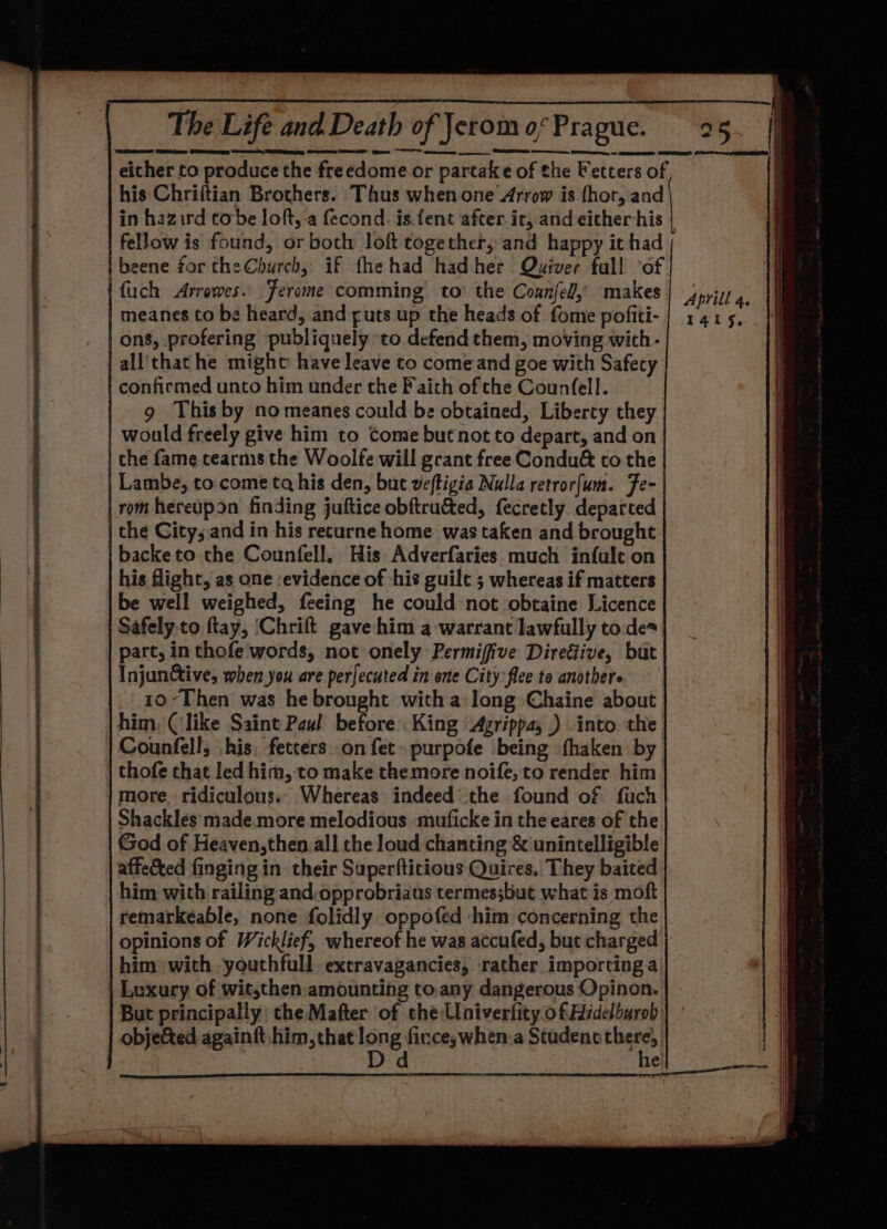 _ : _ ee The Life and Death of Jerom 0; Prague. either to produce the freedome or partake of the Fetters of, his Chriftian Brothers. Thus when one Arrow is fhor, and in hazird tobe loft,-a fecond. is {ent after ic, and either his fellow is found, or both loft together, and happy it had | beene for the Church, if fhe had had her Quiver full ‘of ' fuch Arrowes. Jerome comming to’ the Coznfel, makes. Aprill 4. meanes to be heard, and ¢uts up the heads of fome pofiti- | 1415, ons, profering publiquely to defend them, moving with- all'thathe might have leave to come and goe with Safecy confirmed unto him under the Faith of the Counfell. 9 This by nomeanes could be obtained, Liberty they would freely give him to Come but not to depart, and on che fame tearms the Woolfe will grant free Condu&amp; to the Lambe, to. come tq his den, but veftigia Nulla retrorfum. Fe- rom hereupon finding juftice obftru&amp;ted, fecretly departed the Citys.and in his recurne home was taken and brought backeto the Counfell. His Adverfaries much infult on : his flight, as one :evidence of his guile ; whereas if matters be well weighed, feeing he could:not obtaine Licence Safely to ftay, ‘Chrift gave him a warrant lawfully to des part, in thofe words, not onely Permifive Direéfive, but Injunctive, when you are perfecuted in one City flee to anothers 10-Then was he brought with a long Chaine about him. (like Saint Pau! before King Agrippa, ) into. the Counfell, \his, fetters.on fet» purpofe being fhaken by thofe that led him, to make themore noife, to render him more ridiculous.. Whereas indeed the found of fuch Shackles made.more melodious muficke in the eares of the God of Heaven,then all the loud chanting &amp; unintelligible affected finging in their Superftitious Quires, They baited him with railing and:opprobriaus termes;but what is moft remarkéable, none folidly oppofed him concerning the opinions of Wicklief, whereof he was accufed, but charged him with -youthfull extravagancies, rather importing a Luxury of wit,then: amounting to.any dangerous Opinon. | But principally theMafter of the UniverfityofHidelburob | ° 4 obje&amp;ed againft him, that Oe firce;when:a Studenc there, ii : ; : he pat Hh —— ~~ ee Ble ass. ee