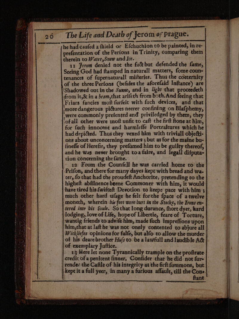 | Bene ihe Sh apm 26 The Life and Death of Jerom of Prague. he had caufed a fhield or Efchuchion to be painted, in re- prefentation of the sips in Trinity, comparing them therein to Water,Snow and Ice. 11 Ferom denied not the fa&amp;but defended the fame, Seeing God had ftamped in naturall matters, fome coun- tenances of fupernaturall mifteries. Thus the coeternicy of the three Perfons (befides the aforefaid Inftance) are ‘Shadowed out in che Sunne, and in light that proceedeth from it,8¢ in a beam,that arifeth from both. And feeing that ‘Friars fancies moft furfeit with fuch devices, and that more dangerous pictures neerer confining on Blafphemy, were commonly prefented and priviledged by them, they ‘ofall other were rnoft unfit to caft the firft ftone at him, for fach innocent and harmleffle Portraitures which he had depi&amp;ted. Thus they vexed him with triviall objeQi- ons about unconcerning matters ; but as for the maine bu- finefle of Herefie, they prefumed him to be guilty thereof, and he wag never brought toa faire, and legall difputa- tion concerning the fame. » 1a From the Counfell he was carried home to the -Prifon, and there for many dayes kept'with bread and wa. ‘ter, fo that had the proudeft Anchorite, pretending to the higheft. abftinence beene Commoner with him, it would have tired his. {wifte Devotion to keeps pace with him 3 |much other hard ufage he felt forthe {pace of a twelve }moneth, wherein his feet were burt in the Stocks, the Irons en- tered inte his Soule. Sothat long durance, fhort dyet, kard | lodging, love of Life, hopeof Libertie, feare of Torture, wantig friends to:advife-him, made fuch impreffions upon him,that at laft he ‘was not onely contented to abjure all |. | Wickliefes opinions for falfe, but alfo to allow the murder