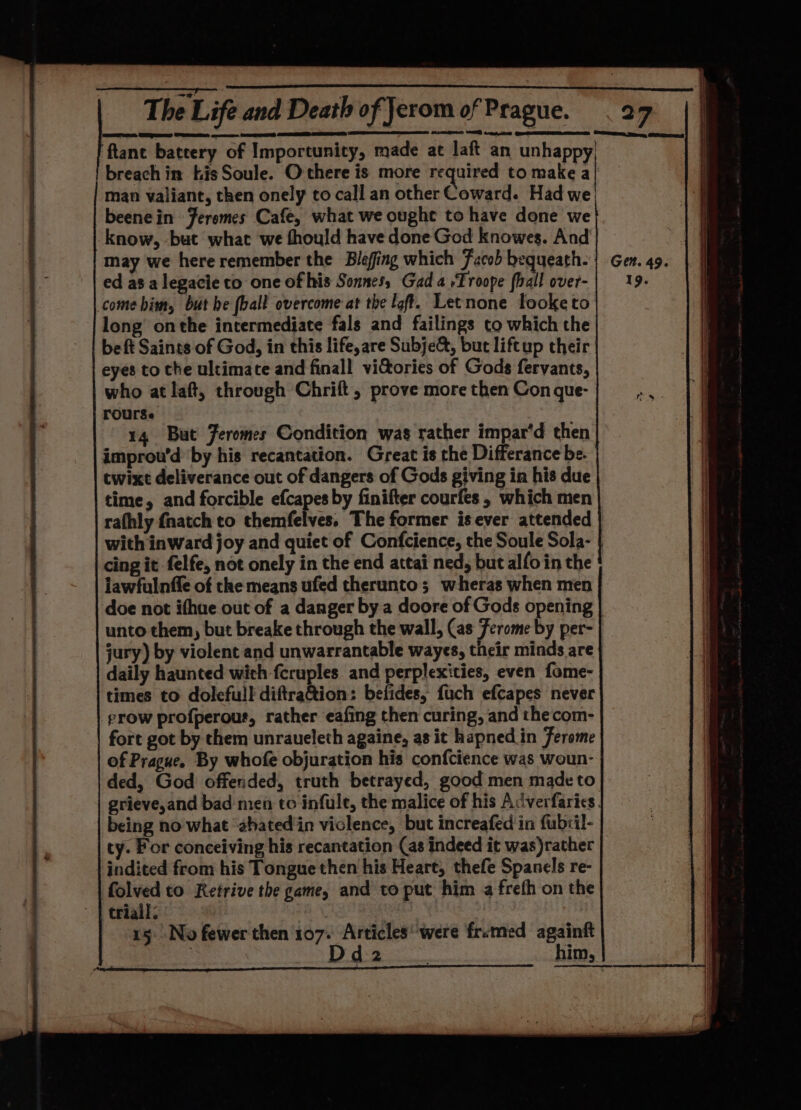 rat, Ee se: SaaS ftant battery of Importunity, made at laft an unhappy, breach in bis Soule. Othere is more required to make a | man valiant, then onely to call an other Coward. Had we, beenein Feremes Cafe, what we ought to have done we know, but what we thould have done God knowes. And may we here remember the Blefing which Facob bequeath. ed as alegacie to one of his Sonnes, Gad a »Troope {hall over- come bim, but be [ball overcome at the loft. Letnone fooketo long’ onthe intermediate fals and failings to which the be ft Saints of God, in this life, are Subje&amp;, but liftup their eyes to the ultimate and finall viGtories of Gods fervants, who at laft, through Chrift, prove more then Con gue- | rourse 14 But Jeromes Condition was rather impar’d then improu’d by his recantation. Great is the Differance be. twixt deliverance out of dangers of Gods giving in his due time, and forcible efcapes by finifter courfes, which men rafhly {natch to themfelves. The former is ever attended | with inward joy and quiet of Confcience, the Soule Sola- | cing it felfe, not onely in the end attai ned, but alfo in the iawfulnffe of the means ufed therunto; wheras when men | doe not ithue out of a danger by a doore of Gods opening unto them, but breake through the wall, (as Ferome by per- | jury) by violent and unwarrantable wayes, their minds are daily haunted wich fcruples. and perplexities, even fome- times to dolefull diftration: befides, fuch efcapes never grow profperour, rather eafing then curing, and thecom- fort got by them unraueleth againe, as it hapned_in Ferome of Prague. By whofe objuration his confcience was woun- ded, God offended, truth betrayed, good men made to grieve,and bad men to infule, the malice of his Acverfarics. being no what ‘ahated'in violence, but increafed in fubril- ty. For conceiving his recantation (as indeed it was)rather | indited from his Tongue then his Heart, thefe Spanels re- folved to Retrive the game, and to put him a frefh on the trial: 3 3 15. No fewer then 107. Articles‘ were frimed againft ‘d2 : him,