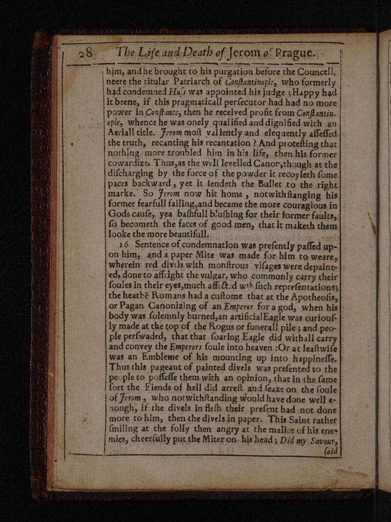 | néere the titular Patriarch of Conftantinople, who formerly itbeene, if this pragmaticall perfecutor had had no more power in Conftance, then he received profit from Conftantin- Aeriall title. Ferommoft valiently and elequently affeffed the truth, recanting his recantation ? And protefting that nothing more troubled him in his: life, then his former cowardize. Thus,as the well levelled Canor,though at the difcharging by the force of the powder it recoyleth fome paces backward, yet it tendeth the Bullet to the right marke. So Ferom now hit home , notwithftanging his former fearfull failing,and became the more couragious in Gods caufe, yea bafhfull biufhing for their former faults, fo becometh the faces of good men, that it maketh them 16 Sentence of condemnation was prefently paffed up- on him, anda paper Mite was made for him to weare, wherein red divcls with monftrous vifages were depaint- ed, doneto affcight the vulgar, who common! y carry their foules in their eyes,much affi&amp;2d wth fuch reprefentations; the heatké Romans hada cuftome that at the Apotheofis, i ly made at the top of the Rogus or funeral] pile ; and peo- Thus this pageant of painted divels was prefented to the people co poffeffe them. with an opinion, that in the fame fort the Fiends.of hell did arreft and feaze on the foule of Jerom., who notwithRanding would have done well e- nough, if the divels in flefh. their prefent had -not done more tohim, then-the divels.in paper. This Saint rather {miling at the folly then angry at the malice of his enes mies, cheerfully put the Miteron- his head; Did my Savoury (aid