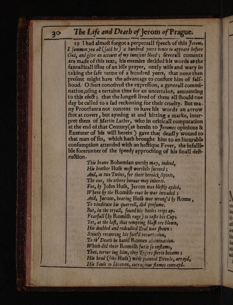 BOUIN: Beane i losin abe tec i ie Senet ee The Life and Death of Jerom of Prague. 19 I had almoft forgot a perpetual! fpeech of this Ferom, I fummon you all {aid he) a bundred yeers hence to appeare before Ged, and give an account of my innofent blood ; feverall coments are made of this text, his enemies derided his words asthe fantafticall iflue of an idle prayer, onely wife and wary in taking the fafe terme of a hundred yeers, that nonethen prefent might have the advantage to confute him of falf- hood. Orhers conceived the expreffion, a generall commi- nation,ufing a certaine time for an uncertaine, amounting to this efe&amp;; that the longeft lived of them all fhould one day be called toa fad reckoning for their cruelty. But ma- ny Proteftants not content to have his words an arrow fhot at rovers , but ayming at and hitting a marke, inter- pret them of Martin Luther, who in oriticall computation at the end of chat Century(as herein to Feromes opinions &amp; Exceuter of his will herein) gave that deadly wound to that man of fin, which hath brought him to an incurable confumption attended with an he€ique Fever, the infallie ble forerunner of the fpeedy approching of his finall deft- ruGion. | : This brave Bohemian worthy may, indeed, His brother Hufs moft worthily fucceed 5 And, as tee Twins, for their beroick Spirit, The one, the others honour may inherit. For, by John Hufs, Jerom was bleftly ayded, Where by the Romith- rout be was invaded 3 And, Jerom, hearing Hufs was wrong’d by Rome, To vindicate his quarrel, did prefume. But, in the tryally found his beeles tript up. Fearfull (by Romith rage ) to tafte bis Cups Tet, at the laft, that tempting blaft ore blown, His doubled and redoubled Zeal was fbown : Stoutly recanting bis fort’d recantation, To th’ Death he batéd Pomes aboinination. Which did their Romith furie fo enflame, That, tortur ing bim, they Tycers fierce became 5 His head (like Hats) with painted Divels, arrayd, His Soule to Heaven, outragious flames convayds Ses oer mire eet pestsurencennumeaoun geen snaeunapenammess