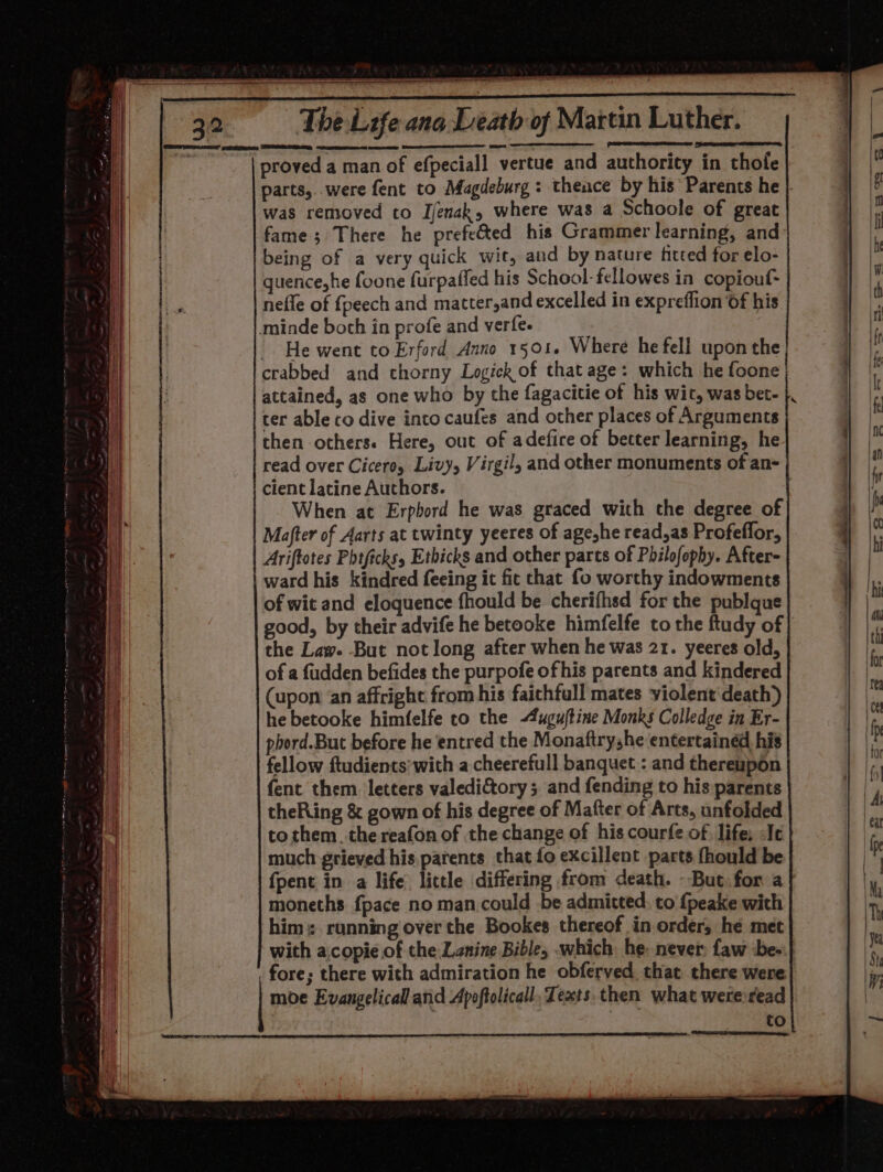 ang Lath of Martin Luther. proved a man of efpeciall vertue and authority in thole parts,. were fent to Magdeburg: theace by his Parents he | was removed to Ijenak, where was a Schoole of great fame; There he prefe&amp;ted his Grammer learning, and being of a very quick wit, and by nature fitted for elo- quence, he foone furpafled his School- fellowes in copiouf- nefle of fpeech and matter,and excelled in expreflion of his minde both in profe and verfe. -. He went to Erford Anno 1501. Where he fell upon the crabbed and thorny Logick of that age: which he foone attained, as one who by the fagacitie of his wit, was bet- ter able co dive into caufes and other places of Arguments then others. Here, out of adefire of better learning, he read over Cicero, Livy, Virgil, and other monuments of an- cient latine Authors. When at Erpbord he was graced with the degree of Mafter of Aarts at twinty yeeres of age,he read,as Profeffor, Ariftotes Phtficks, Etbicks and other parts of Philofophy. After- ward his kindred feeing it fic chat fo worthy indowments of wit and eloquence fhould be cherifhsd for the publque good, by their advife he betooke himfelfe to the ftudy of | the Law. But not long after when he was 21. yeeres old, of a fudden befides the purpofe of his parents and kindered (upon ‘an affright from his faithfull mates violent death) he betooke himfelfe to the -4ugu/tine Monks Colledge in Er- phord.But before he entred the Monaftryshe entertained his fellow ftudients’with a cheerefull banquet : and thereupon fent them letters valediGtory; and fending to his parents theRing &amp; gown of his degree of Mafter of Arts, unfolded to them. the reafon of the change of his courfe of. life: Je much grieved his.parents that fo excillent parts fhould be fpent in a life little differing from death. -But for a moneths {pace no man could be admitted, to {peake with | him: running over the Bookes thereof in order, he met with a.copie of the.Lanine Bible, which he: never faw be-.| fore; there with admiration he obferved that there were} moe Evangelical and Apoftolicall, Texts. then what were read}