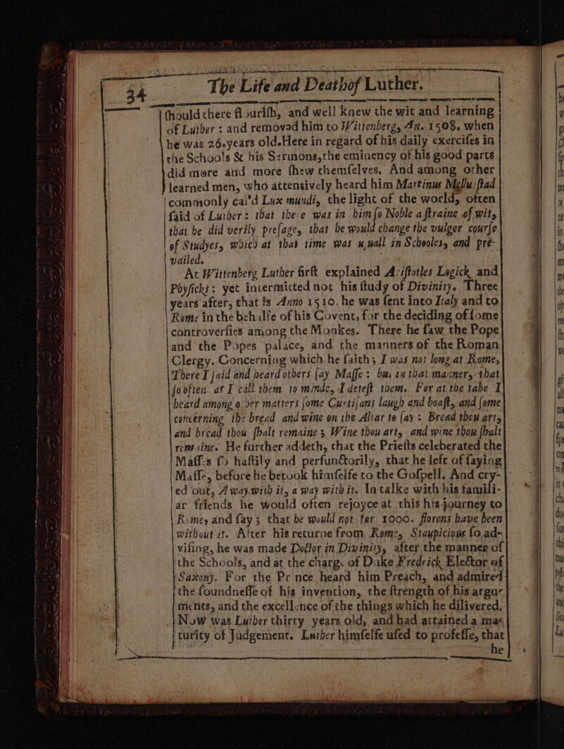 The Life and Deathof Luther. “TV thould there flourifh, and wel! knew the wit and learning of Luther : and removad him to Wittenberg, 4n. 1508. when he was 26-years old.Here in regard of his daily exercifes in the Schools &amp; his Sermons,the eminency of his good parts did more and more fhew themfelves. And among other learned men, who attentively heard him Martinus Mellu:ftad commonly cai’d Lux mundi, the light of the world, often {aid of Luther: that there was in himfo Noble a ftraine of wits |: that be did verily prefage, that he would change the vulger courfe of Studyes, whicd at that time was x,nall in Scholes, and pre- vailed, : At Wittenberg Luther firft explained A:iftotles Logick and Phyficks; yet incermicted noc his ttudy of Divinity. Three years after, chat is Anno 1510. he was fent into Iraly and to Rome inthe behalfe of his Covent, for the deciding of fome controverfies among the Monkes. There he faw the Pope and the Popes palace, and the manners of the Roman | Clergy. Concerning which he faith; I was not long at Rome, There I jaid and beard otbers {ay Maffe : bm. 9 thai manner, that fooften as I call them to mnde, Tdeteft them. For atthe tabe I i heard among o'ver matters [ome Curtijans laugh and boaft, and {ome concerning the bread and wine on ike Altar te (ay: Bread thew arts and bread thou {halt remaine 5 Wine thou art, and wine thou {halt remaines He further addeth, that the Priefts celeberated the |Maff-s {© haftily and perfunétorily, that he left of faying |Maffe, before he betook himfelfe to the Gofpell., And cry- | led out, 4 way.with it, a way withit. Intalke with his tamili- lar friends he would often rejoyce at this his journey to Romey and fay; that be would not fer 1000. florens have been without it. Atter hisreturne from Reme, Staupicious fo. ad- vifing, he was made Dogior in Divinity, after the manner of the Schools, and at the charg: af Dake Fredrick Elector of ‘Saxony. For the Prince heard him Preach, and admired the foundneffe of his invention, the ftrength of his arga- mcnts, and the excell-nce of the things which he dilivered,- _} Now was Lutber thirty years old, and had attained a ma turity of Judgement. Lurber himfelfe ufed to profeffe, that he