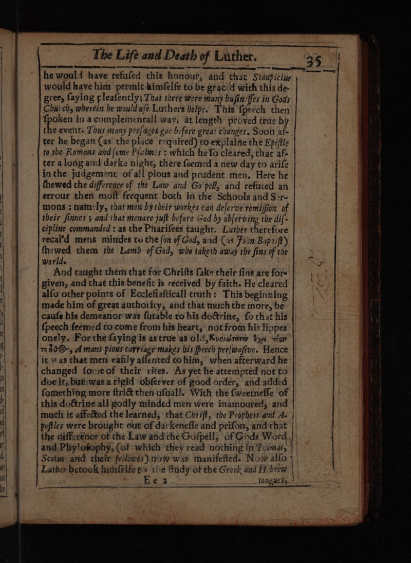 he would have refufed this honour, and that Staupicins j would have him permit himfelfe to be grac:d with this de- gree, faying fleafently; That there were many bufin:{fes in Gods Chui ch, wherein he would ufe Luthers helpe. This {peech then fpoken in acomplemencall way, at length proved tras by the event. Tous many prefages goe before great changes. Soon af- ter he began (as the place required) to explainie the Epi(tle tothe Romans and {ome Palms : which heTo cleared, thac af- ter along and darke night, there feemed a new day to arifé inthe judgement of all pious and prudent men. Here he fhewed che difference of the Law and Go'pell, and refuted an errour then moft frequent both in the Schools and S:r- mons ; hatnely, that men by their workes can delerve remijion of their finnes 3 and that menare juft before God by obferding the dif- cipline commanded : as the Pharifees taught. “Luther therefore recal’d mens mindes to the fon of Gad, and (as Fain Baptift) mab hy them the Lams of God, who taketh away the fins of the worlde And taught them that for Chrifts fake their fins are fors ‘| given, and that this benefit is received by faich. He cleared alfo other points of Ecclefiafticall truth: This beginning made him of great authority, and that much the more, be- caufe his demeanor was futable to his doGrine, fo that his | fpeech feemed to come from his heart, ’ not from his lippes onely. For the faying is as true'as Old, Kverdsary S40 zis 7 it@-, A mans pious carriage makes his Peech per|wafive. Hence | ic was that men eafily aflented cohim, when afterward he ' |changed fo:meof their rites. As yet he'atcempted not to | doeit; bat»was a rigid obferver of good order, and added | | fomething more ftri&amp; then-ufaall. With the fweetnefle of this doGrine all godly minded men were inamoured, and much it affected the learned, that Chrift, the Prophets and A- | poftles were brought out of darkenefle and prifon, and that | the diffecénce of the Law andthe Goipell, of Gods Word | and Pliy!ofophy, (of: which they read nothing in ‘Ziomas, | Scotus anid) their’ fellowes).ttow was manifefted. Now alfo j Luther betook hithfelfe eo cle ftudy of the Greek and H:brew | i a AC _tonguesy 7. eeu nl