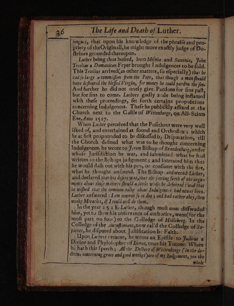 Seas aaa tongues, that upon his knowledge of the phraife and pro- priety of cheOriginall, he might more exaély judge of Do- &amp;rines grounded thereupon, Luther being thus bufied, into Mi{nia and Saxonie, Fobn Tecelius a Domanican Fryer brought I ndulgences to be fold. This Tecelins arrived(as other matters, fo efpecially) that be bad {olarge acommifion. from the Pope, that though a man foould have defloured the bleffed Virgin, for money he could pardon the fine And further he didnot onely give. Pardons for fins paft, but for fins to comes Luthers godly zzale being inflamed with thefe proceedings, fet forth certaine propofitions concerning Indulgences. Thefe he publickly affixed at the Church next to the Caftle of Wittenberge, on All-Saines Eve, Anno 1517. When Luiber perceived that the Pofitions were very well liked of, and entertained as found and Orthodox: which he at firtt propounded to be difeaffed by Difpatation, till . the Church defined what was to be thought concerning | a, Indulgences; he wrote to Ferom Bifhop of Brandenburg under ) whole Jurifdi&amp;ion he was, and {ubmicted. what he hid | written co.the Bifhops judgement ; and intreated him that he would dafh out with his pen, or confume with the fire, what he thoughce unfound, The Bifhop: anfwered Luther, and declared tharbis defiremasythat the fetting forth of bis‘argu- ments about thoje matiers (bould a little woile be deferred Sand that be wifbed that the common.talke ‘abuut Indulgences: had nbver been. worke Miracles, if I could well do them,. Inthe year 15.1 8-Luther, though mof men diffwaded him, yet tu thew his obfervance of authoricy, went( forthe ‘moft part On foor) to the Colledge of Hidleberg. In the Colledge of the Ausuftinians,now cal’d the Colledge of S¢- pience, he difputed about Juftification by Faiths. us! Upon Lutbers recurne, he wrote an Epiftle: to Fudocus “a Divine and Phylotopher of Ijezac, once his Tucour. Where he hath this fpeech ; All the Dottors of Wittenberge (inthe do= Cirinc concerning grace and good workes)are of my Tudgement, yea the i whole + i emenceiaeemenay | Satenien aerate essen rsa