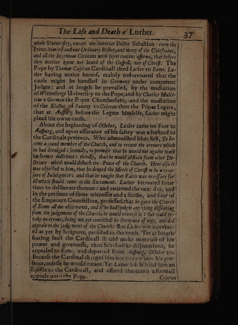 SRS OE gE eee sae = me haa IMI Sr icc, FREES whole Univerfity, exeept one licentiat Dodtor Sebaftian = even the ‘Prince.bimjelfiand our Ordinary Bifbopyand many of the Chieftains, and all the Invenious Citizens with joynt confent afirme, that before they neither knew nor beard of the Gopell, nor of Chrift. The | Pope by Thomas Cajetan Cardinal] ciced Luther to Rome. Lu- 1 iE ther having notice hereof, mainly endeavoured that the | caufe might be handled in Germany under competent Jadges: and at length he prevailed, by the miediation of Wittenberge Univerfity to the Popejand by Charles Multi- | tins 4 German the Popes Chamberlain, «and the mediation on jofthe Elector of Saxony to Cajetan then the Popas Legate, ; |that at Aupurg beforethe Legate. himfelfe, Luther might | | plead his owne caufe, About the beginning of Ogfober, Luther came on’ foot to Aupurg, and upon affurance of his fafety -was admitted to the Cardinals prefence,. Who admonithed him ficft, To be- | come a jound member of the Church, and to recant the erreurs which i be bad divulged : fecondly,:10 promife that he would not againe teach | W bis former dotirines: thirdly, that he would abftain from other Do- Grines which would difturb the Peace of the Church. Here alfo it was objetted to.bim, that he denyed the Merit of Chrift to be a trea~ | fure of Indulgences. and that be taught that Faith was neceflary for Gl which fhould came to the Sacrament. Luther intreated fome | time to deliberate thereon: and returned the next day, and / | in the prefence of fome witneffes and a Scribe, and four of | the Empeours Counfellors, profeffed,thac he gave the Church | | of Rome all due obfervance, and if he bad'{poken any thing difenting:| from the judgement of the Church, he would reverfe it = but could re~ voke no errours being not yet convicted’ by Scripiure of anys and did’ appeale to. the judgement of the Churchi: But Lz -her not fanitaree ed as yee by Scripture, perfifted in the truth. Yet at length* fearing leaft the Cardinall Mould make more ule of his} power and. greatneffe, then Scholarlike difputations, he | appealed to Rome, and-deparced from Auparg, Odober 20. Becaufe the Cardinal charged himmnot to co vi into his pre- fence,unlefle he would recant: Yet Latier lef behind him an ' | Epiftle to the Cardinall, and affixed thereunto aformall | | 'appeale unto the Pope. KS Cajetan | 2 rede eae