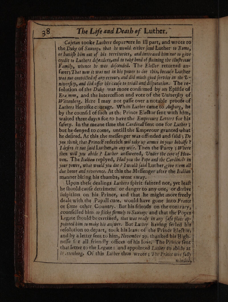 || | carreracecmennwein tine MASE ey rc - Somaru ecacanasacme } Cajetan tooke Luibers thers deparsure i in ill part, and wrote to the Duke of Saxonys that he would, either fend Luther: to Rome, | or banifh bim out of bis territories. andintreaied him not to pive| credit to Luthers defenderssand to take heed of flaining the ilaftrions Family, whence be was. dif cendede The Elegior returned an- Cwer; That now it was not in his power to doe thiss becaufe Luther was not convicted of any errours and did much good fervice in the U- niverfity, and did offer his-caufe.to triall and di[putation.. The re- {olution of the Duke was more confirmed by an Epiftle of Era mas, and the interceflion and vote of the Uaiverfity of Wittenberg. Here I may vot pafle over anotable proofe of Luthers Herotke courage. When Luther came to Anfpurg, he by the counfel of fuch as the Prince Ele&amp;tor fent with him, waited three days for. to bave the Emperours Letters for his fafecy. In che meane time the Cardinal fent one for Luther 5 but he denyed to come, untill the Emperour granted what he defired. At this the meflenger was off-nded and faid 5 Do you think that.PrinceF rederick wil take’ up armes in your bebalfe 2 tach it not {aid Luthersin ony wife. Then the Party 3 Where then will you abide ? Luther anfwered, Under the cope of Hea- ven. The Italian replyed, Had you the Pope and the Cardinals in your powers what would you doe ? LT would [aid Luther,give tiem all due bonor and reverence. At this the Meflenger after the Italian manner biting his thumbs, went away. Upon thefe dealings Lurhers {pirit-fainted not, yet leaft he fhould caufe detriment or danger to any one, or derive | fulpition on his. Prince, and that -he might more freely deale with the Papall cure, would have gone’ into France or fome other, Country. But his friends’ on the contrary, | counfelled him. ta fticke aol to Saxony: and that the Popes+ Legate fhouldbe certified, that was ready in any {afe place ap- pointed him to make his anjwer. But Luiber having fetled his refolution to.depart, took bis leave of the Prince Eletor, | | and by, a letter fent to him, November 29. thanked his High- nefle for all friendly offices of his love/! The Pritice fent’ that letcer tothe Legate: and appointed Luther 6 abide at | ttenbergs Of this Exther thus wrote s The Prince was fully | MeaORe Jab ie — minded