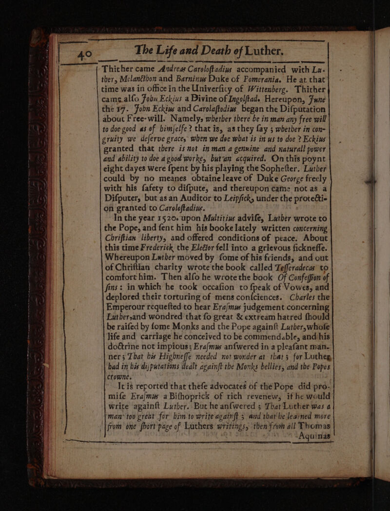 Thicher came Andres Caroloftadius accompanied with La- ther, Melanéthon and Barninus Duke of Pomerania. He at that time was in office in the Univerficy of Wittenberg. Thicher came.alfo Fobu Eckius a Divine of Ingolftad. Hereupon, Fune the 17. Fobn Eckius and Carolaftodius began the Difputation about Free-will. Namely, whether there be in man any free will to doe good as of himjelfe? that is, as they fay 5 whether in con- gruity we deferve graces when we doe what is in us to doe ? Eckius granted that there is not in man a genuine and naturall power aud ability to doe a good worke, butan acquired. On this poynt eight dayes were {pent by his playing the Sophefter. Luther could by no meanes obtaine leave of Duke George freely with his fafety to difpute, and thereupon came not as a Difputer, but asan Auditor to Leipfick, under the protecti- on granted to Caroloftadiu. In the year 1520. upon Multitins advife, Lather wrote to the Pope, and fent him his booke lately written concerning Chriftian liberty, and offered conditions of peace. About this time Frederick the EleGor fell into a grievous fickneffe. Whereupon Lather moved by fome of his friends, and out of Chriftian charity wrote the book called Tefferadecas to comforthim. Then alfo he wrote the book Of Confeffon of fins: in which he took occafion to fpeak of Vowes, and deplored their torturing of mens coniciences. Charles the Emperour requefted to hear Era/mus judgement concerning Luthersand wondred that fo great &amp; extream hatred fhould be raifed by fome Monks and the Pope againft Luther,whofe life and carriage he conceived to be commendable, and his doctrine not impious: Era/mus anfwered in a pleafant man- ner; That his Highneffe needed not wonder at thar; for Lutheg bad in bis dijputations dealt againft the Monks bellies, and the Popes Crowne. Ic is reported that thefe advocates of the Pope did pro- mife Era{mus aBifhoprick of rich revenew, if he would write againft Luther. Buc he anfwered 5 That'Luther was a Caen Aguinas ene