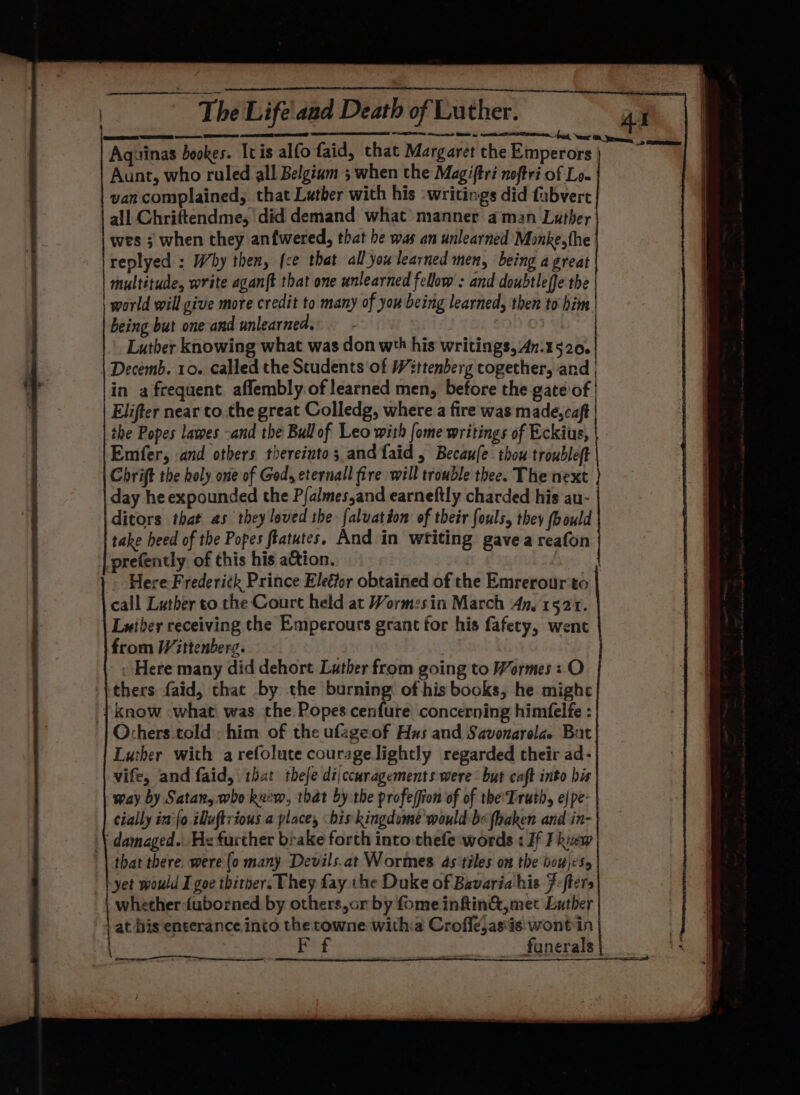 wes ; when they anfwered, that he was an unlearned Monke,the replyed : Why then, (ce that all you learned men, being a great multitude, write agan{t that one unlearned fellow : and doubtleffe the world will give more credit to many of you being learned, then to him. being but one and unlearned. Luther knowing what was don wth his writings, 4n.1520. Decemb. 10. called the Students ‘of Wittenberg together, and in a frequent aflembly of learned men, before the gate of Elifter near to.the great Colledg, where a fire was made,caft the Popes lawes -and the Bullof Leo with [ome writings of Eckius, Emfer, .and others thereinto; and faid , Becaufe thou troubleft Chrift the boly one of God, eternall fire will trouble thee. The next day he expounded the Pfalmesand earneftly charded his au- ditors that as they loved the faluatéon of their fouls, they (bould take heed of the Popes ftatutes. And in writing gave a reafon -prefently of this his action. &gt; Here-Frederitk Prince Eleffor obtained of the Emrerour‘to call Luther to the Court held at Wormzesin March An, 1521. Luther receiving the Emperours grant for his fafety, went from Wittenberg. | . . Here many did dehort Luther from going to Wormes : O thers faid, that by the burning of his books, he might {know «what was the Popes cenfure concerning himfelfe : Ochers.told ; him of the ufageof Hus and Savonarela. Bat Luther with a refolute courage lightly regarded their ad- vife, and faid, that thefe dijccuragements were- but caft into bis way by Satan, who kuew, that by the profe(fion of of theTruth, e/pe- cially im [o iluftrious a place, bis kingdome would-be (haken and in- \ damaged... He further brake forth into thefe words : If F ke that there. were (o many Devils.at Wormes 4s tiles on the bow)es, yet would I goe thitber. They fay the Duke of Bavariahis F:fters whether :fuborned by others,orby fomeinftinG@,met Lather at bis enterance into the towne witha Croflejasis wont in | fe ET te