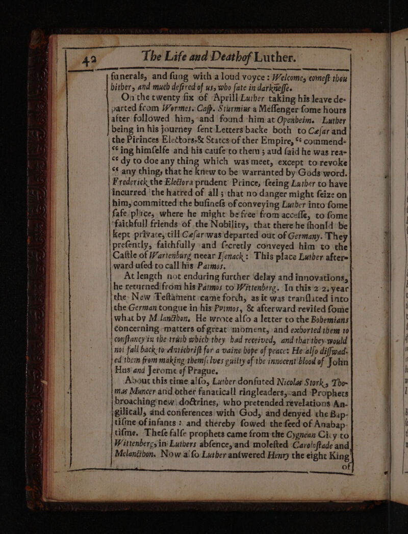 Seaisas AS RESD ane ae The Life and Deathof Luther. funerals, and fung with aloud voyce : Welcome, comet thou biter, and much deftred of us, who fate in darkneffe. | On the twenty fix of ‘Aprill Luther taking his leave de- parted from Wormes.: Capp. Sturmius a Meflenger fome hours after followed him,’and found -him at Opeabeim. Luther being in his journey fent Letters backe both to Cefar and the Pirinces Electors,&amp; Statcs.of ther Empire, ** commend+ ‘ing himfelfe and his caufe'to them ; aud {aid he was rea- ** dy to doe any thing which was meet, except torevoke | $§ any thing, that he knew to be warranted by Géds word. Frederick the Eleciora prudent’ Prince, feeing Luther to have incurred ‘the hatred of all ; that no danger might feize on him, committed the bufinefs of conveying Luther into fome fafe plaice, where he might be free’ from accefle, to fome ‘faichfull friends: of .che Nobility, chat cherehe fhonld’ be Kept private, till Ce/arwas departed out of Germany. They prefently, faichfully «and f-cretly conveyed him to the | Cattle of Wartenburg neear Ienack: This place Luther afters ward ufed to call his Patmos, [ At length not enduring farther ‘delay and innovations, he returned from his Patmos to' Wittenberg. In chis'2 2.year the- New Teftainent came forch, as ic was tranflated into the German tongue in his Pyimos, &amp; afterward revited fome what by M_lanéhon, He wrote alfo a letter to the Bobemians concerning matters of great moment, and exhorted them to confiancy'tn the trath which they had received, and that they-would noi fall back: toAntichrift for a vaine hope of peaces He:alfo diffwad- ed thei from making them{clves guilty of the innocent'blood of Jolin Hus‘ and Jerome of Prague. Adout this time alfo, Lather donfuted Nicolas Stork, Tho~ mas Muncer and other fanaticall ringleaders,cand Prophecs broaching‘néw| do@rines, who pretended revelations An- gilicall, and conferences’ wich God,: and denyed. the Bup- tilme of infants: and thereby fowed: thedeed of Anabap- tifme. Thefe falfe prophets came fromthe Cygnean Ciiy to Wittenbercsini Luthers abfence,and molefted Caroloftade and Melancibon. Now aifo Lusher antwered Henry the eight King