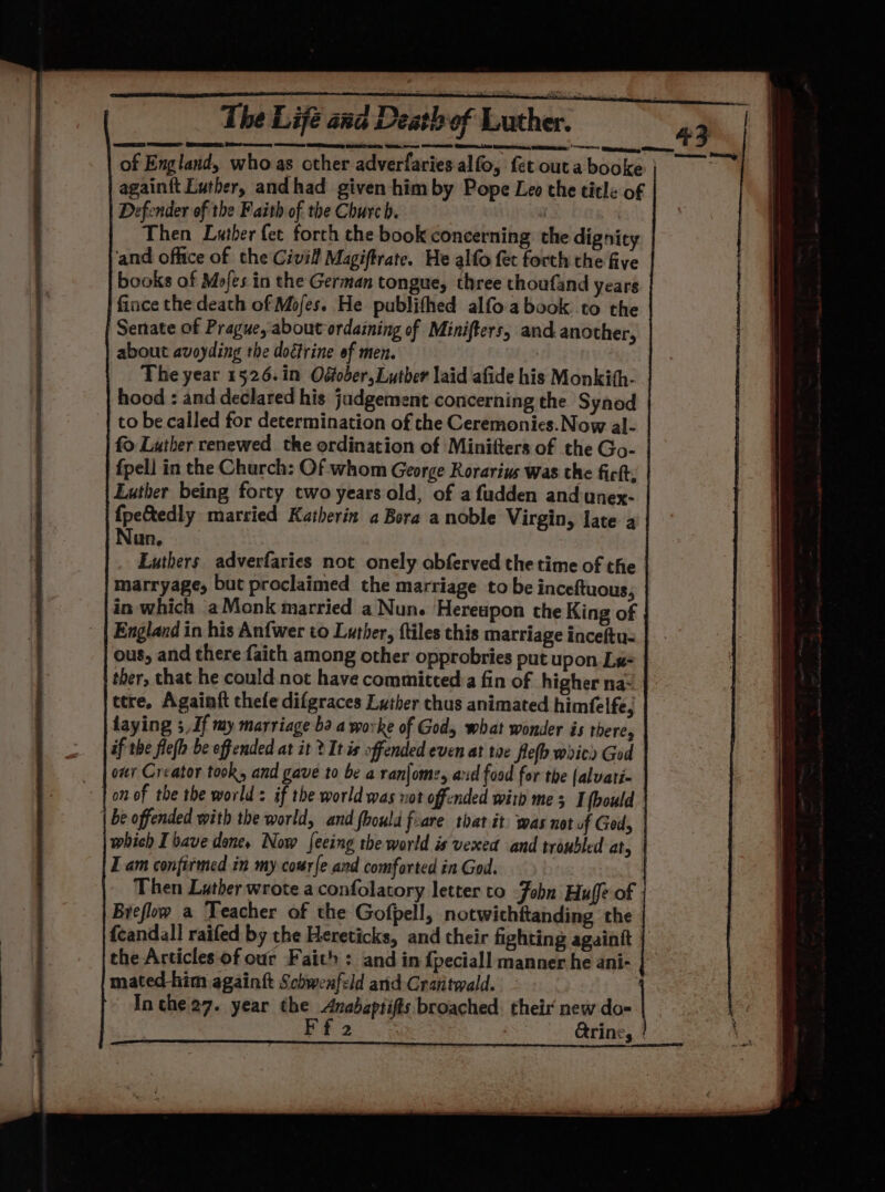 BO eins ingame 4 | of England, who as other adverfaries alfo, fet outabooke; again{t Luther, andhad given him by Pope Leo the title of Defender of the Faith of the Church. | Then Luther fet forth the book concerning the dignity ‘and office of the Civil Magiftrate. He alfo fet forth the five books of Mofes. in the German tongue, three thoufand years fince the death of Mojes. He publifhed alfo a book: to the Senate of Prague, about ordaining of Minifters, and another, about avoyding the dodtrine of men. | The year 1526.in Oétober, Luther laid afide his Monkith- hood : and declared his judgement concerning the Synod to be called for determination of the Ceremonies. Now al- fo Luther renewed the ordination of Minitters of the Go- {pell in the Church: Of whom George Rorarius was the fick; Luther being forty two years old, of afudden and unex- fpe&amp;tedly married Katherin a Bora a noble Virgin, late a un. Luthers adverfaries not onely abferved the time of the marryage, but proclaimed the marriage to be inceftuous, in which aMonk married a Nun. Hereupon the King of England in his Anfwer to Luther, ftiles this marriage inceftu- ous, and there faith among other opprobries put upon Le= ther, that he could not have committed:a fin of higher na- ttre. Againft thefe difgraces Luther thus animated himfelfe, laying 3 If my marriage ba a worke of Gods what wonder is there, if the flefh be offended at it 2 It is offended even at toe leo woic» God oar Creator took, and gave to be a ranfome, aud food for the (alvati- on of the the world: if the world was not offcnded witb mes I foould | be offended with the world, and fhould foare tbat it was not of God, which I bave dene. Now fecing the world is vexed and troubled at, I am confirmed in my cowrfe and comforted in God. | Then Luther wrote a confolatory letter to Fobn Huffe of Breflow a Teacher of the Go pell, notwichftanding ‘the {eandall raifed by the Hereticks, and their fighting againtt i a the Articles of our Faith : and in {peciall manner he ani- mated him againft Schwenfeld and Crantwald. - , In the 27. year the Anabaptifis broached: their new do= | |