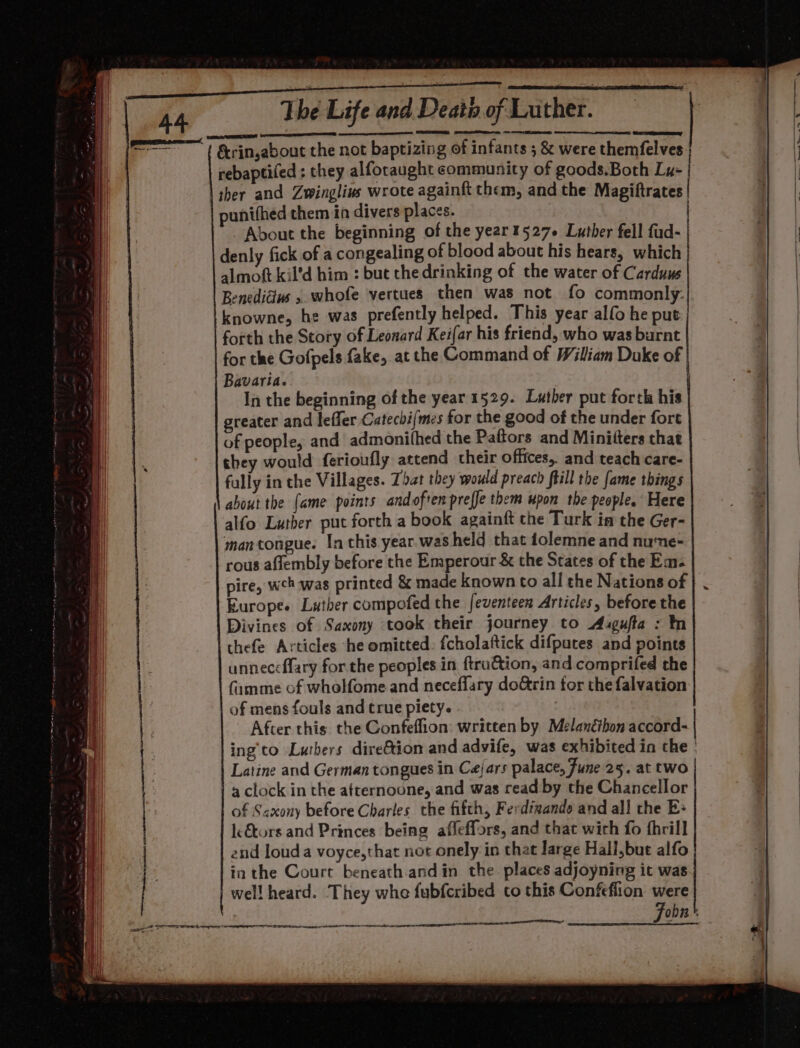 ; — ie egy SSP POUR 86 a ra a &amp;rin,about the not baptizing of infants ; &amp; were themfelves rebaptifed ; they alforaught community of goods.Both Ly- | | sher and Zwinglivs wrote againft them, and the Magiftrates 7 punifhed them in divers places. / About the beginning of the year1527+ Luther fell fud- denly fick of a congealing of blood about his hears, which almoft kil’d him : but the drinking of the water of Carduus Benedicius » whofe vertues then was not fo commonly. knowne, he was prefently helped. This year alfo he put forth the Story of Leonard Keifar his friend, who was burnt for the Gofpels fake, at the Command of Wiliam Duke of Bavaria. In the beginning of the year 1529. Luther put forth his greater and leffer Catechi(mes for the good of the under fort of people, and admonithed the Paftors and Minifters that they would ferioufly attend their offices, and teach care- fally in the Villages. That they would preach ffill the fame things about the {ame points andoften preffe them upon the people. Here alfo Luther put forth a book againft the Turk in the Ger- mantongue. In this year. was held that folemne and nune- rous aflembly before the Emperour &amp; the States of the Em- pire, weh was printed &amp; made known to all the Nations of | . Europe. Luther compofed the feventeen Articles, before the Divines of Saxony took their journey to Axgufta : In thefe Articles he omitted: fcholaftick difputes and points unneccflary for the peoples in ftruction, and comprifed the famme of whelfome and neceflary do@rin for the falvation of mens fouls and true piety. | After this the Confeflion: written by Melanéthon accord- | ing’'to Lutbers dire&amp;tion and advife, was exhibited in the » Latine and German tongues in Cejars palace, Fune 25. at two | | a clock in the atternoone, and was read by the Chancellor of Saxony before Charles the fifth, Ferdizande and all the Es le€tors and Princes being afleffors, and that wich fo thrill end loud a voyce,that not onely in that large Hali,but alfo ia the Court beneath andin the places adjoyning it was well heard. They whe fubfcribed to this Confeflion were : Fobn' es nent