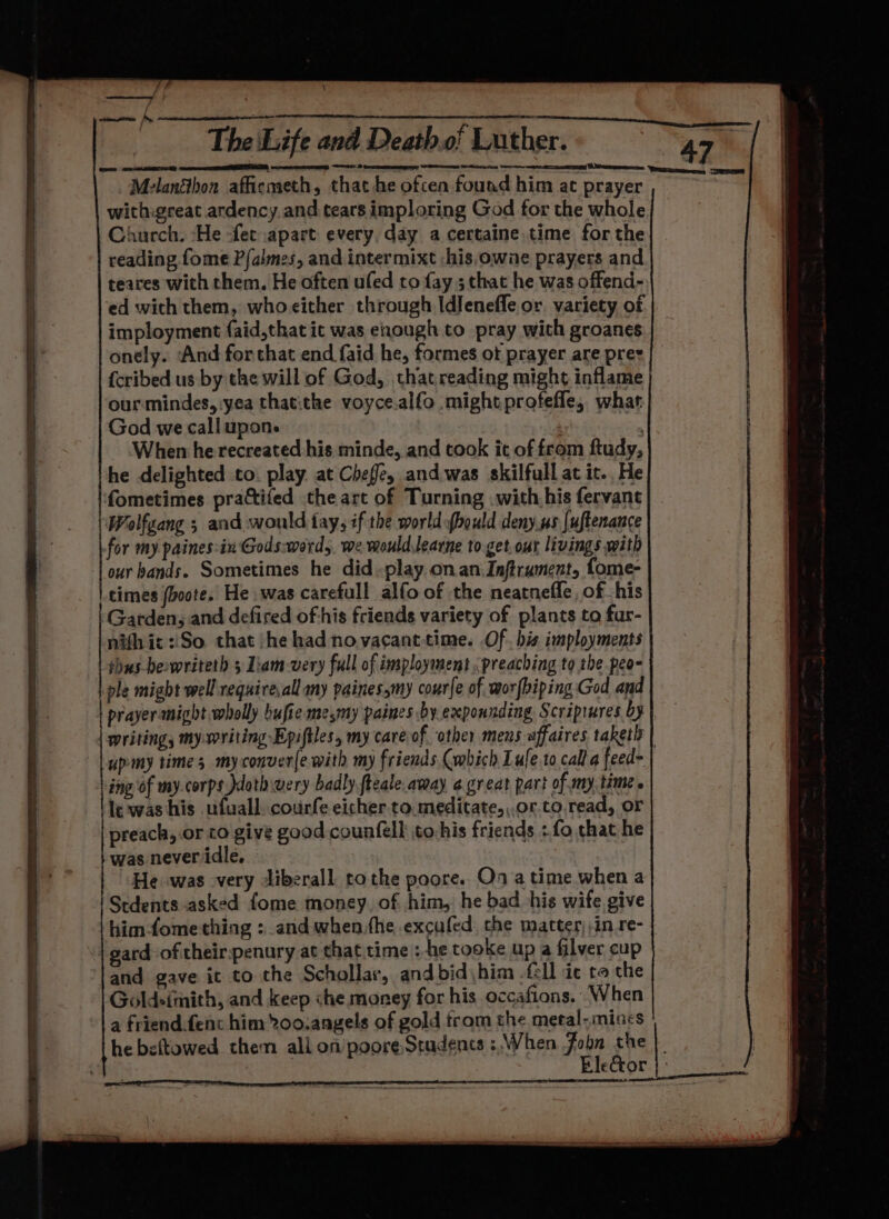 \ rc r. / He: Je mn Cm oay a deem Oe The ‘Life and Death.o! Luther. 47 MelanShon affiemeth, that he ofcen found him at prayer ~ withigreat ardency.and tears imploring God for the whole Church. ‘He fet apart every, day a certaine time for the reading fome P/almes, and intermixt /his,owae prayers and teares with them. He often ufed to fay ; that he was offend- ‘ed with them, whocither through Idlenefle or, variety of imployment faid,that ic was enough to pray with groanes onely.. And for that end faid he, formes ot prayer are pres {cribed us by the will of God, thatreading might inflame ourmindes, yea thatithe voyce.alfo might profefle, what God we callupon. | When he recreated his minde, and took ic of from ftudy, he delighted to. play. at Chef, and.was skilfull at ic. He fometimes practifed the art of Turning .with his fervane Wolfgang ; and would fay, if the world ybould deny us [uftenance for my paines:in Gods:word,. we mould,learne to get.our livings with our bands. Sometimes he did -play onan Inftrument, fome- times fboote. He was carefull alfo of the neatneffe, of his Garden, and defired of his friends variety of plants to fur- nifhic:!So that jhe had novacanttime. Of. his imployments thus bewriteth 3 Liam-very full of imsployment preaching to the peo- ple might well requirevall any painessmy courfe of worfbiping God and prayermight wholly bufie mesmy paines by expounding Scriprures Oy | writing, my:writing Epiftles, my care of “other meus affaires taketh | upmy times my conver(e with my friends (which Lule to call a feed- ing of my.corps doth wery badly fteale amay a.great part of my. time . le was his ufuall. courfe eicher to.meditate,,.or.to.read, or preach, or co give good counfell to:his friends : fo that he was never idle. He was very -liberall tothe poore.. Oo atime when a Stdents asked fome money of him, he bad his wife give him-fome thing : and when.the excufed the matter) ,in re- “| gard-oftheirspenury at that time : -he tooke up a filver cup and gave ic to the Schollar, and bid\him .fll ic te the Goldeimith, and keep che money for his occafions. When a friend.fenc him 2oo.angels of gold trom the metal-mincs he beftowed them ali on poore,Stadents : When Fobn the}. EleGtor |) | oes