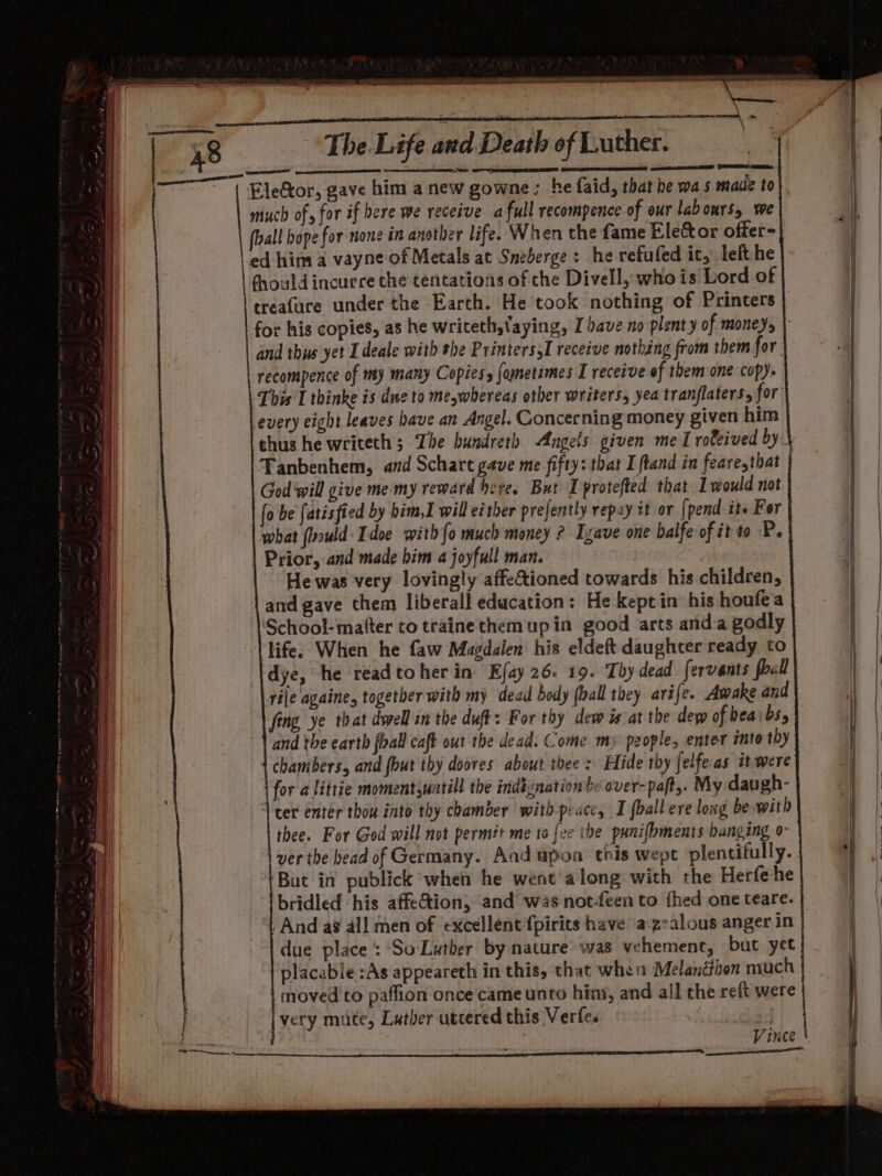 A I al ms ON: LAGE WEIR ONE AERP 3 * d Death of Ruther? ome ee eet The. Life pe Oe een Sra much of for if bere we receive afull recompence of our labours, we foal bope for none in another life. When the fame Ele&amp;tor offer- ed hina a vayne of Metals at Sneberge: he refufed it, left he fhould incurre the tentations of the Divell, whois Lord of treafure under the Earth. He took nothing of Printers for his copies, a8 he writeth,taying, Ihave no plenty of moneys | and thus yet Ldeale with the PrinterssI receive nothing from them for recompence of my many Copies, fomnetimes I receive of them one copy. This I thinke is due to meywhereas other writers, yea tranflaters, for every eight leaves have an Angel. Concerning money given him thus he writeth ; The bundreth Angels given me I rofeived by Tanbenhem, and Schare gave me fifty: that I ftand in feare,that God ‘will give me my reward bere. But Iprotefted that would not (o be fatisfied by bim,I will either prejently repay it or [pend it. For what (vould Idoe with fo much money ? Izave one balfe of it to P. Prior, and made him a joyfull man. He was very lovingly affetioned towards his children, and gave them liberall education: He keptin his houfea School-mafter to trainethemupin good arts anda godly life; When he faw Magdalen his eldeft daughter ready to dye, he readtoher in Ejay 26. 19. Thy dead fervants foal rile againe, togetber with my dead body (ball they arife. Awake and fing ye that dwellin the duff: For thy dew is at the dew of beaibs, and the earth foall caft out the dead. Come my people, enter ito thy chambers, and fbut thy doores about thee: Hide thy Jelfe as itwere for a littie moment,untill the indignation by over-paft,. My daugh- ter enter thou into thy chamber with peace, I {ball ere lowg be with thee. For God will not perm#t me to {ee the punifbments hanging o- ver the head of Germany. And apoa this wept plentifully. ‘But in publick when he went along with the Herfe he bridled his affetion, and was not-feen to fhed one teare. And a8 all men of excellent fpirits have a:zealous anger in due place :‘So-Luther by nature was vehement, but yet placable :As appeareth in this, that when Melanéthon niuch moved to paffion once came unto hins, and all the reft were very mute, Luther utcered this Verfe. j Vinee