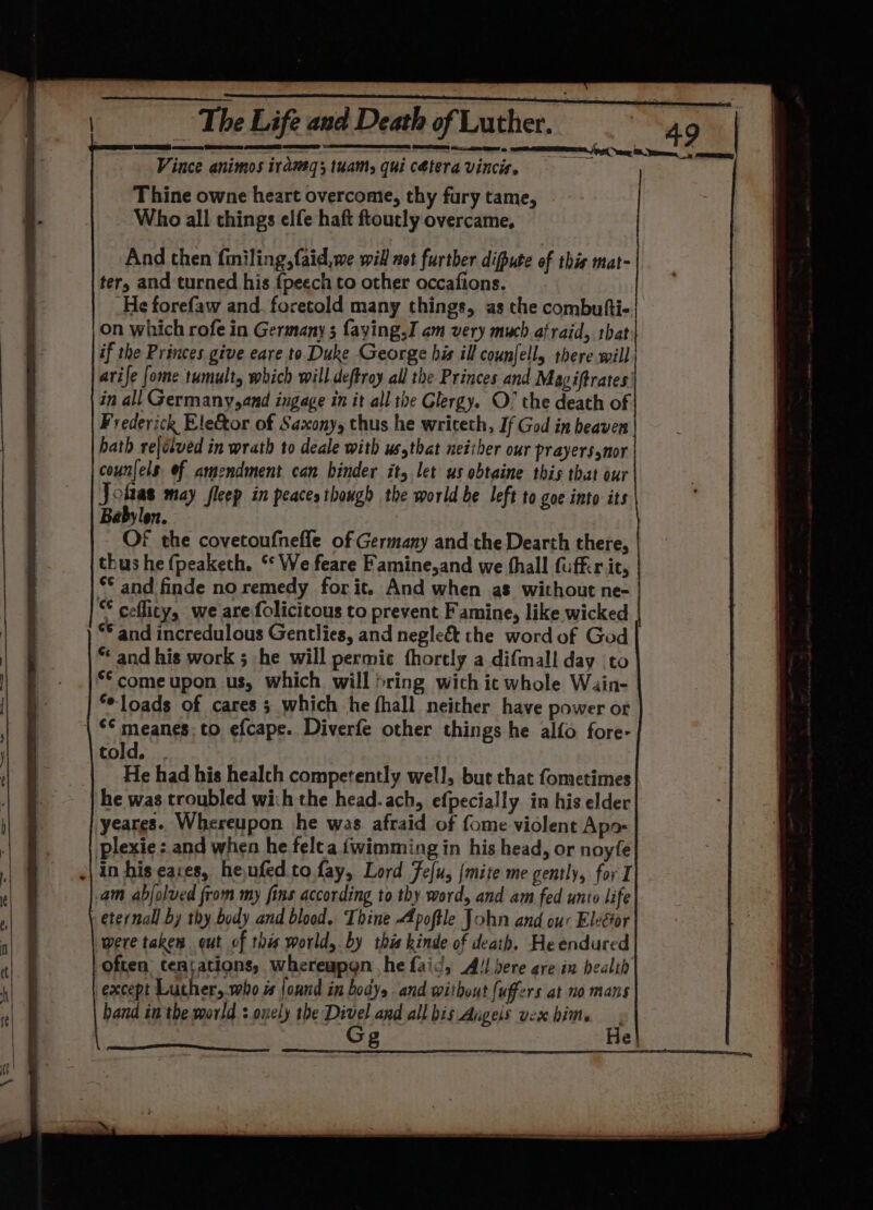 Vince animos irameq; tuam, qui cetera vincis. Thine owne heart overcome, thy fury tame, Who all things elfe haft ftoutly overcame, And then finiling,faid,we will not further difpute of this mat- ter, and turned his {peech to other occafions. _He forefaw and. foretold many things, as the combufti- on which rofe in Germany 3 faying,I am very much afraid, tbat if the Princes give eare to Duke George his ill counjelly there will arife [ome tumult which will deftroy all the Princes and Magiftrates' in all Germany,and ingage in it all the Glergy. O° the death of Frederick Ele&amp;or of Saxony, thus he writeth, If God in beaven hath reldtved in wrath to deale with usythat neither our prayerssnor counfels. ef amendment can binder it, let us obtaine this that our Jolias may fleep in peaces though the world be left to goe into its Babylon. OF the covetoufnefle of Germany and the Dearth there, thus hefpeaketh. ‘ We feare Famine,and we thall fufkir it, °° and finde no remedy for it. And when as without ne- ** ceflity, we are folicicous to prevent Famine, like wicked | § ** and incredulous Gentlies, and negleé&amp;t the word of God i | * and his work ; he will permic fhorely a difmall day to |} @ - .|$&amp;comeupon us, which will bring wich ic whole Wain- | oe: ** loads of cares 3 which he fhall neither have power ot iS sean to efcape. Diverfe other things he alfo fore- ’ told. . He had his healch competently well, but that fometimes | | ; he was troubled wih the head. ach, efpecially. in his elder b yeares. Whereupon he was afraid of fome violent Apo i | plexie: and when he felt a fwimming in his head, or noyfe in his cares, heufed.to fay, Lord Fefu, {mite me gently, for I - 4 “| am abjolued from my fins according to thy word, and am fed unto life | eternal by thy body and blood. Thine Apoftle John and our Eleéor al | were taken out of this world, by this kinde of death. He endured f often, tentations, whereapgn he faid, A!) sere gre in health t| § except Luther, who i ound in body, and without [uffers at no mans tl band in the world :.onely the Divel and all bis Aigeis vex hime G g He}
