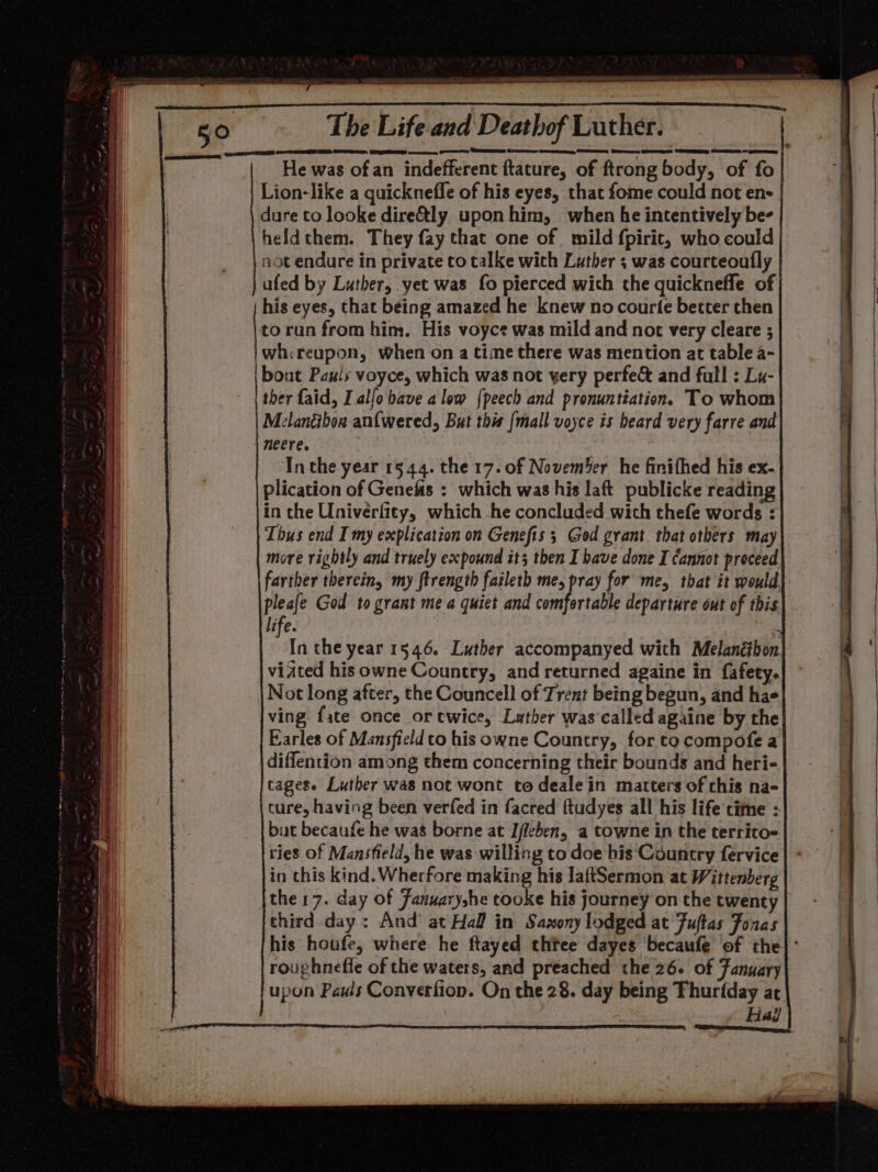 » EP oO a CI SI 89 arena ARR EE aT RET ZR RIT TT SDE RTT aan ma ata a REE TSCA | ice a 50 The Life.and Deathof Luther. | He was ofan indefferent ftature, of ftrong body, of fo Lion-like a quicknefle of his eyes, that fome could not en- dure to looke dire&amp;ly uponhim, when he intentively be- heldthem. They fay that one of mild fpirit, who could aot endure in private to talke wich Luther ; was courteoutly ufed by Luther, yet was fo pierced with the quickneffe of his eyes, that being amazed he knew no courte better then to run from him. His voyce was mild and not very cleare ; wh&lt;reupon, when on a time there was mention at table a- bout Pauls voyce, which was not yery perfec and full : Lu- ther faid, I.alfo have alow {peech and pronuntiation. To whom Melanibon anfwered, But this [mall voyce is beard very farre and neere. Inthe year 1544. the 17. of November he finifhed his ex- plication of Genefis : which was his laft publicke reading in the Univerfity, which he concluded with thefe words : Thus end I my explication on Genefis 3 God grant that others may more rightly and truely expound it; then I have done I cannot proceed farther therein, my ftrength faileth me, pray for me, that it would pleafe God to grant me a quiet and Hee departure out of this life. . In the year 1546. Luther accompanyed with Melanébon. viated hisowne Country, and returned againe in fafety. Not long after, the Councell of Trent being begun, and hae ving fate once or twice, Lather was'called againe by the Earles of Mansfield to his owne Country, for to compofe a diffention among them concerning their bounds and heri- tages. Luther was not wont to dealein matters of this na- cure, having been verfed in facred ftudyes all his life time : but becaufe he was borne at Ifleben, a towne in the territo- ries of Mansfield, he was willing to doe his Country fervice in this kind. Wherfore making his laftSermon at Wittenberg |the17. day of Fanuaryshe tooke his journey on the twenty third day: And’ at Hall in Saxony lodged at Fuftas Foxes his houfe, where he ftayed thtee dayes becaufé of the} ’ roughnefie of the waters, and preached the 26. of Fanyary eee Pauls Converfion. On the 28. day being Thurfday at Had