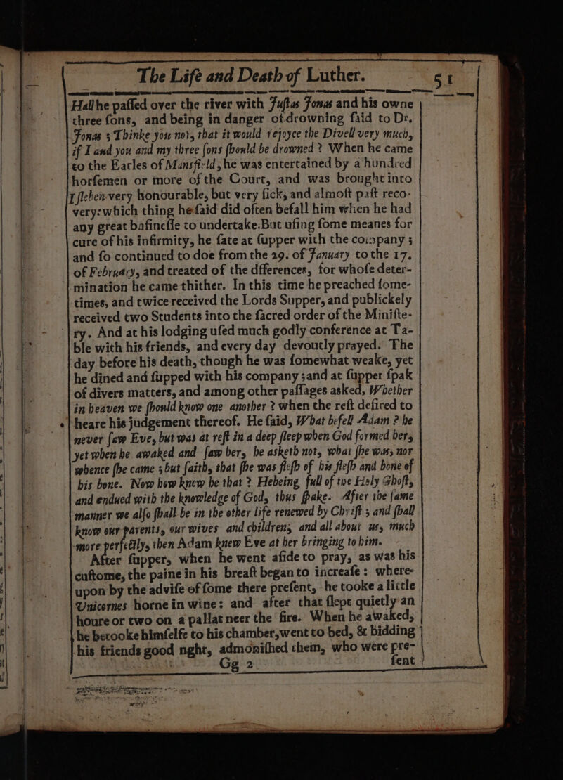 Hallhe pafled over the river with 7uftas Jonas and his owne three fons, and being in danger of drowning faid to Dr. Fonas s Thinke you not, that it would rejoyce the Divell very much, if I and you and my three fons fbonld be drowned ? When he came to the Earles of Mansfirld, he was entertained by a hundred horfemren or more of the Court, and was brought into Lfleben-very honourable, but very fick, and almoft paft reco- very: which thing hefaid did often befall him when he had any great bafinefle to undertake.But ufing fome meanes tor cure of his infirmity, he fate at (upper with the coinpany 3 and fo continued to doe from the 29. of Fanuary tothe 17, of February, and treated of the dfferences, for whofe deter- mination he came thither. In this time he preached fome- times, and twice received the Lords Supper, and publickely received two Students into the facred order of the Minitte- ry. And at his lodging ufed much godly conference at Ta- ble with his friends, and every day devoutly prayed. The day before his death, though he was fomewhat weake, yet he dined and fipped with his company sand at fupper {pak of divers matters, and among other paflages asked, Whether in heaven we (hould know one another ? when the reft defired to | heare his judgement thereof. He faid, What befell Adam ? be never faw Eve, but was at reft in a deep fleep when God formed ber yet when be awaked and faw ber, be asketh not; what {he was, nor mbence (be came ; but faith, that fhe was flefb of bis flefh and bone of bis bone. Now how knew be that ? Hebeing full of tue Haly Shoft, and endued with the knowledge of God, thus fpake. After the fame manner we alfo ball be in the other life renewed by Chrift 5 and (ball know our parents, our wives and children, and all about wy much amore perfeéily then Adam knew Eve at her bringing to him. After fupper, when he went afide to pray, as was his cuftome, the paine in his breaft began to increafe: where- upon by the advife of fome there prefent, he tooke a little Unicornes hornein wine: and after that flepe quietly an houre or two on a pallatneer the fire. When he awaked, he becooke himfelfe to his chamber, went to bed, &amp; bidding his friends good nght, rier} chem, who were pre- mE BCP! om eee |