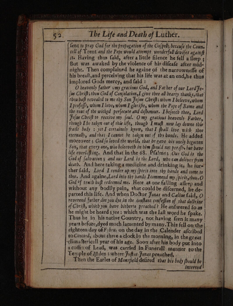 fent to pray God for the propagation of the Go|pell; becaufe the Couns cell of Trent and the Pope would attempt wonderfull devifes againft it Having thus faid, after a litcle filence he fell a fleep ¢/- But was awaked by the violence of his difeafe after mid- night. Then complained he againe of the narrownefle of his brea{t,and perceiving that his life was at an end,he thus implored Gods mercy, and faid : O heavenly father 5 my gracious God, and Father of our Lord Fe- {us Chrifts thon God of ConjolationyI yive thee all bearty thanks,that thou haft revealed to me thy Son fejzs Chrift; whom I beleeve,whom I profe ff, whom I loves whom I glorifies whom the Pope of Rome and the rout of the wicked perfecnte aud difbonour. Ibefeech thee, Lord Telus Chrift to receive my foul. O my gracious heavenly. Father, though Ibe taken out of this life, though I muft now lay downe this fraile body : yetI certainely know, thatI (hall live with thee eternally, and that Icannot be taken out of thy bands. He-added moreover 3 God fo loved the world, that be vave his onely begotten Son, that every ones who beleeveth in him (bould not perahs but bave life everlafting. And that inthe 68. Pfalme; Our God is the God of falvation ; and our Lord is the Lord, wbo can deliver from death, And here takinga medicine and drinking it; he fure thee. And againe,Lord into thy bands Icommend my [piritsthou,O God °f truth haft redeemed me. Here as one falling -afleep and without any bodily pain, that could be difcerned, he de- parted this life. And when Do&amp;tor Jonas and Celine faid, O reverend father doe you dye.in the conftant confeffion of that doffrine’ of Chrift, which you have hitherto preached? He an{wered fo as he might be heard 5 yea: which was the laft word he {pake. years before,dyed much lamented by many. This fell on the eighteen day of Febru. on the day inthe Calender afcribed to Concord, about three a.clock.in the morning, in the great a cofiin of Lead, was carried in Funerall manner tothe Temple of I/-ben : where Fuftas. Fonas preached, Then the Earles of Mansfield defired that bis body fhould be}. interred