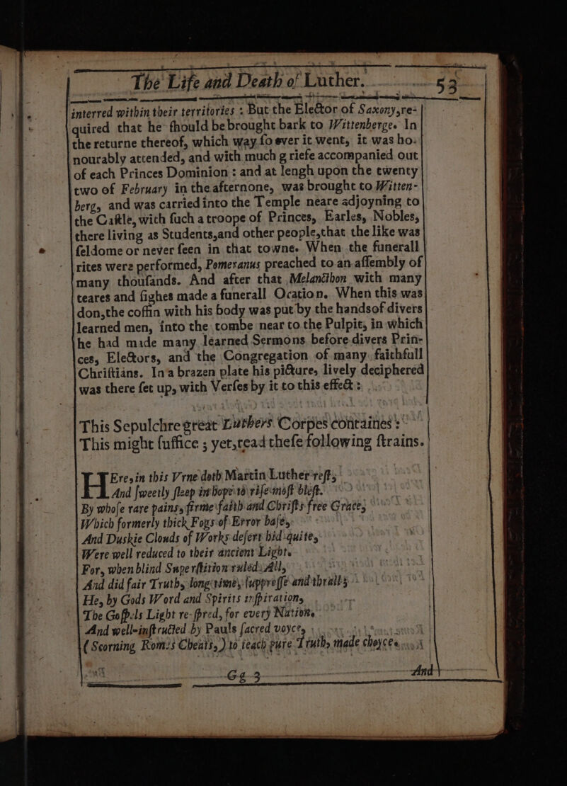 interred within their territories : But the Elector of Saxony,re- quired that he’ fhould be brought bark to Wittenbergee In the returne thereof, which way.fo ever it went, it was ho. ‘nourably attended, and with much g riefe accompanied out of each Princes Dominion : and at lengh upon the ewenty two of February in the afternone, was brought to Witten- ergy and was carried into the Temple neare adjoyning to the Cattle, wich fuch a troope of Princes, Earles, Nobles, there living as Students,and other people,that the like was feldome or never feen in that towne. When .the funerall - | rites were performed, Pomeranus preached to.an.aflembly of many thoufands. And after that Melancthon with many teares and fighes made a funerall Ocation. When this was don,the coffin with his body was put by the handsof divers learned men, into the tombe near to the Pulpit, in which he had made many learned Sermons, before divers Prin- ces, Ele&amp;tors, and the Congregation of many. faithful Chriftians. In‘a brazen plate his pi&amp;ture, lively deciphered was there fet up, with Verfes by it to this effe&amp; s: . VN Vere; in this Vrne doth Martin Luther ret; And fmeetly fleep imbopeisd\ rifermoft bléft. > By whofe rave pains, firme faith and Chrifts free Grace, — Which formerly thick Foxs of Error bafe, And Duskie Clouds of Works defert bid quite, Were well reduced to their ancient Light. For, when blind Supe rftition ruled. All, : And did fair Truth, long: times {uppreffe and thratks He, by Gods Word and Spirits infpirationg The Gofpels Light re-fpred, for every Natioite And well-inft ruted by Pauls facred voye?y \ 0. ory os Vous anno