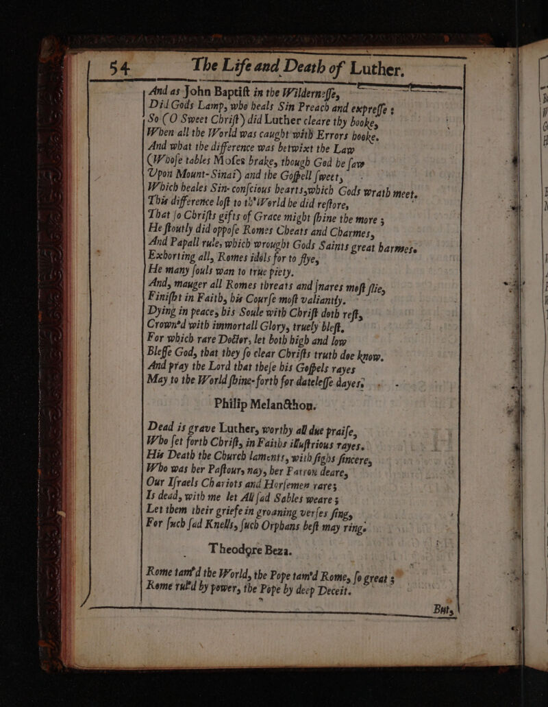 ath of Luther, And as John Baptift ix the Wildernzffe, Psi ge Dil Gods Lamp, who heals Sin Preach and expreffe s So ( O Sweet Chrift) did Luther cleare thy bookey When all the World was caught with Errors booke. And what the difference was betwixt the Law (Wofe tables Mofes brake, though Ged he law Upon Mount- Sinai) and the Gofpell (weet, Which beales Sin- confcious bearts,which Gods w This difference loft to tb*World he did reftore, That /o Chrifts gifts of Grace might (bine the more 5 Fle ftoutly did oppofe Romes Cheats and Charmes, And Papall rutes which wrought Gods Saints great harmese Exhorting all, Romes idols for to flye He many fouls wan to true piety. And, mauger all Romes threats and |nares moft flie, Finifbt in Faith, bis Cour{e moft valiantly. | Dying in peaces bis Soule with Chrift doth reft, Crown*d with immortall Glory, truely bleft. For which rare Detter, let both high and low Bleffe God, that they fo clear Chrifts truth dee know. And pray the Lord that thele his Gofpels rayes May to the World foine- forth for.dateleffe dayese + - Philip Melané&amp;hon. Dead is grave Luther, worthy all due praife, Who fet forth Chrift in Faiths ikuftrious rayes. His Death the Church laments, with figis fincere, Who was her Paftours nay, ber Fatron deare, Our Ifraels Chariots and Horlemen rare; Is dead, with me let All fad Sables weare s Let them their griefe in groaning verfes fing, For fuch fad Knells, uch Orphans beft may ring. LS AD an, ene rath meet. s T heodore Beza. Kome tam'd the World, the Pope tam'd Rome, fogreat s Kome rultd by power, the Pope by deep Deceit.