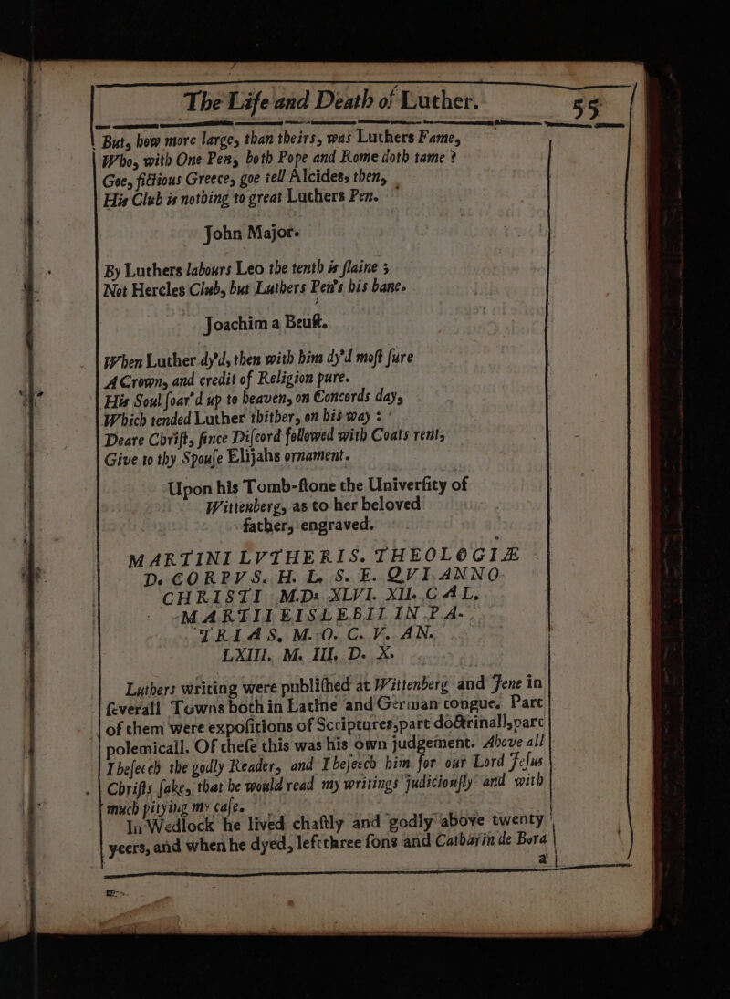 cee EE, A mS OS | But, bew more large, than theirs, was Luthers Fame, Who, with One Pers both Pope and Rome doth tame ? Goe, fittious Greece, goe tell Alcides, then, His Club is nothing to great Luthers Pen. John M ajors By Luthers labours Leo the tenth i flaine 5 Not Hercles Club, but Luthers Pen's bis bane. | Joachim a Beuf. When Luther.dy'd, then with him dy’d moft {ure ACrown, and credit of Religion pure. His Soul foar’d up to heaven, on Concords day, Which tended Luther thither, on bis way : ' Deare Chrift, fince Di{cord followed with Coats rent, Give.1o thy Spoufe Elijahs ornament. Upon his Tomb-ftone the Univerfity of Wittenberg, as to her beloved father, engraved. MARTINI LVTHERIS. THEOLOGI£ D. CORPVS. H. LS. E. OVI.ANNO CHRISTI M.D: XLVI. .XIL..C AL. MARTIIEISLEBILIN.P?.A- ‘TRIAS, M.:O. C. V. AN. LXIU. M. Il. D. X- Lathers writing were publithed at Wittenberg and’ ene in | feverall Towns both in Latine and German congue. Parc of them were expofitions of Scriptures,part do&amp;rinall,parc polemicall. OF thefe this was his own judgement. Above all Ibefecch the godly Reader, and I befecch him for out Lord Fefus Chrifts fakes that be would read my writings judicionfly’ and with much pitying my cajee | In: Wedlock he lived chaftly and godly above twenty | yeers, and when he dyed, leftthree fons and Catbarin de Bora | anita