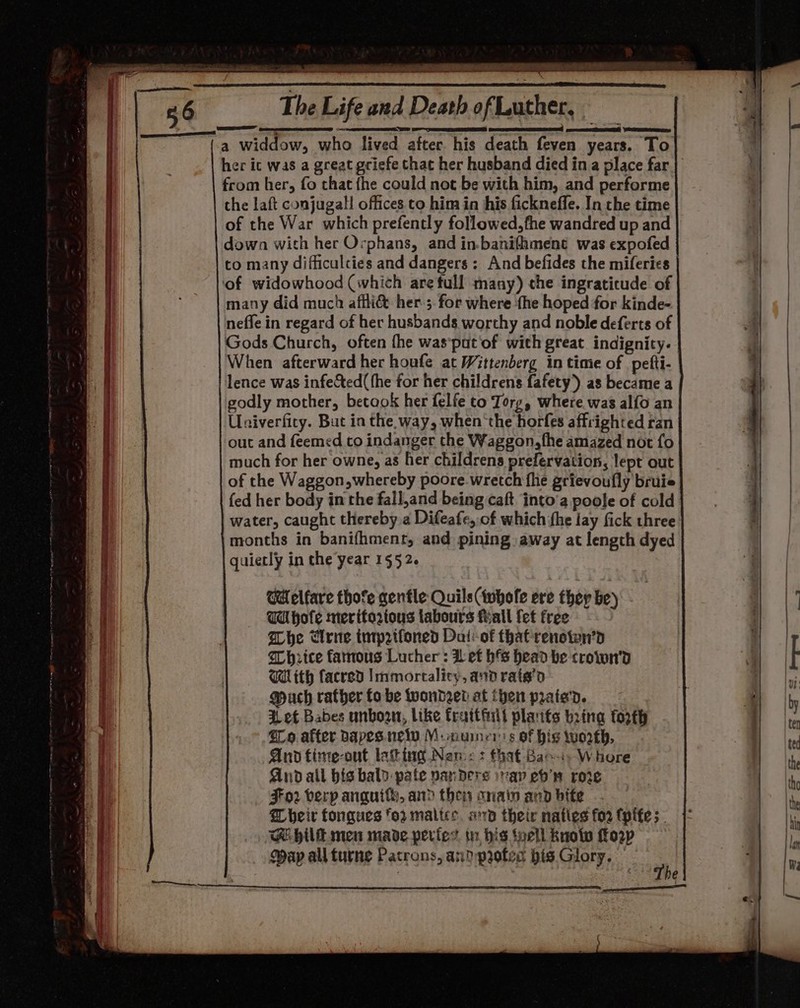 gree wen dalle feito OR ete euneh es RS ARR OIE | SRY eS eT EA , a widdow, who lived after his death feven years. To her ic was a great gciefe chac her husband died ina place far | from her, fo that fhe could not be with him, and performe the laft conjugall offices to him in his ficknefle. In the time of the War which prefently followed,fhe wandred up and down with her Orphans, and in.banifiment was expofed to many difficulties and dangers: And befides the miferies of widowhood (which are full many) the ingratitude of many did much affli&amp; her-;. for where ‘fhe hoped for kinde- neffe in regard of her husbands worthy and noble deferts of Gods Church, often fhe was‘pat’of with great indignity. When afterward her houfe at Wittenberg in time of pefti- lence was infec&amp;ted( the for her childrens fafety)) as became a godly mother, betaok her felfe to Torg, where was alfo an Unsiverfity. But in the way, when the horfes affrighted ran out and feemed to indanger the Waggon,fhe amazed not fo much for her owne, as her childrens prefervation, lept out of the Waggon,whereby poore wretch fhe grievoufly bruie fed her body in the fall,and being caft into’a poole of cold water, caught thereby a Difeafe, of which he lay fick three: months in banifhment, and pining away at length dyed quiecly in the year 1552. CM elfare thofe gentle Quils(twhofe ere they be) Wa hofe meritoztous labours feall {et free Whe Cerne tntprtfoned Dai:-of that renstwn’d Whrice famous Lucher : Def bs head be crown'd With facred Immortalicy, and rate’d Much rather fo be wonder at then prate'd. i ef Babes unboon, like fraitinlt plants bring forth qo after bapes. ney Monuiners of hig worth, And fimte-out lat tng Nam: + that -Bae-is-W hore And all bis bald-pate panders ivay eb’ row For verp anquits, and then anain and bite. heir tongues fo maltes. ard their natles foo tyife;- GE hilt men made perfes tn his toell knoly orp Map all turne Patrons, an? protec bis Glory. | “