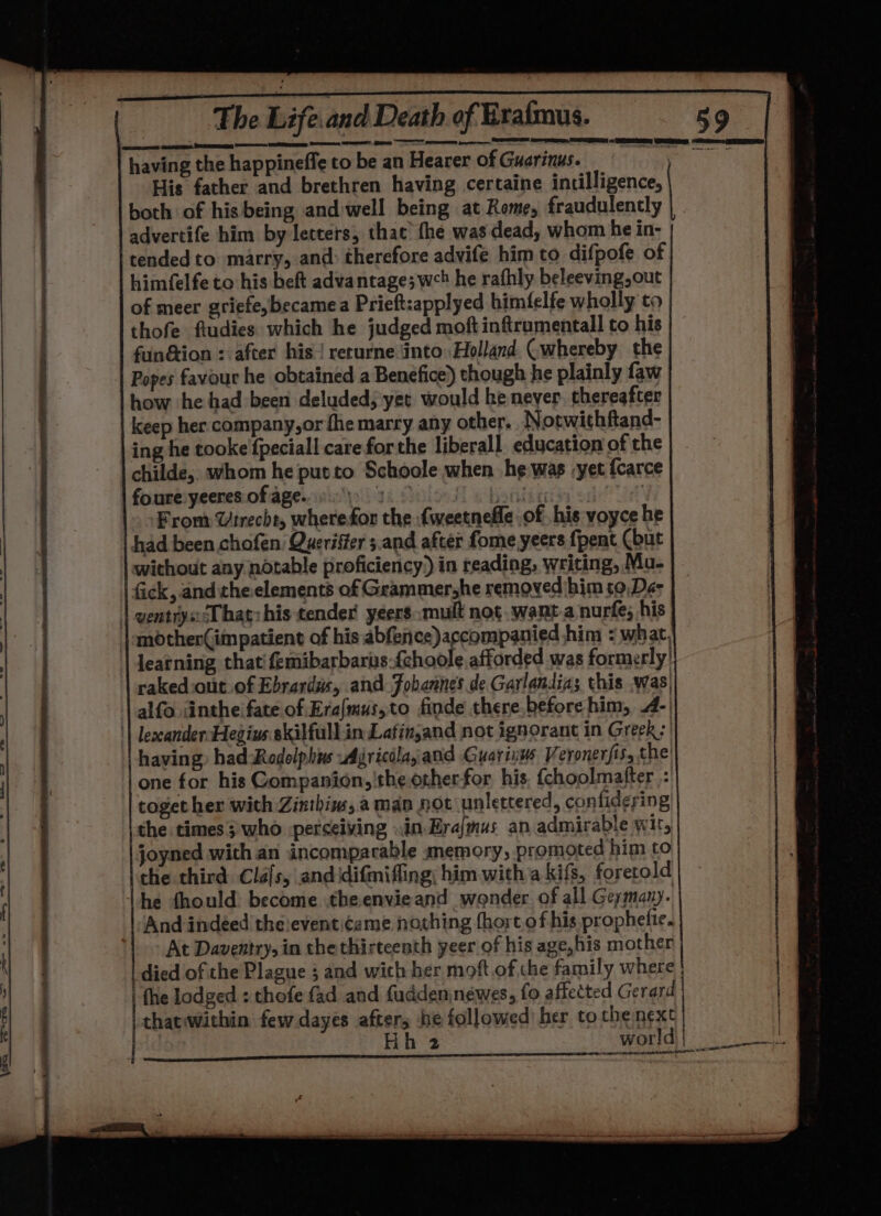 having the happineffe to be an Hearer of Guerinus. His father and brethren having certaine intilligence, both of his being and:well being at Rome, fraudulently advertife him by letters, that fhe was dead, whom he in- 'tendedto marry, and: therefore advife him to difpofe of | himfelfe to his beft advantage; wc he rafhly beleeving, out of meer griefe,becamea Prieft:applyed himfelfe wholly to thofe fiudies which he judged moft inftrumentall to his | fuin@ion : after his returne into Holland (whereby the | Popes favour he obtained a Benefice) though he plainly faw how he had been deluded; yet would he never thereafter | keep her. company,or fhe marry any other. Notwithftand- ing he tooke fpeciall care for the liberall education of the childe, whom he putto Schoole when he was yet fcarce | foure:yeeres of agen) Boe fe banks : |. &gt;From Vrrecht, wherefor the fweetnefle of his voyce he had been chofen Queriffer 5.and after fome yeers fpent (but | without any notable proficiency) in reading, writing, Mu- | fick, and theelements of Grammershe removed him to,Dé- | wentryscT hatzhis tender yeers: mult nog. want.a nurfe; his | «motherGimpatient of his abfence)accompanied him ¢ what, learning thatifemibarbarus.{choole afforded was formerly! | rakedout. of Ebrardis, and Fobannes de Garlandias this was; alfo iinthe fate of Era/mus,to finde there before him, 4-| || lexcandersHegius skilfull.in Lafingand not ignorant in Greek: | having) had Rodolphis wAjricélaand Guariius Veronerfis, the! |one for his Companion, the other-for his. {choolmafter : together with Zinthiw, aman not unlettered, confidering the times; who perceiving sin. Erajmus an admirable wit, | joyned with an incomparable memory, promoted him to | che third Clalsy and idifmiffing; him.with a kifs, foretold he fhould: become theenvieand wonder of all Geymany. | And indeed theieventiceme novhing fhort of his prophefie. | At Daventry, in the thirteenth yeer of his age, his mother died of the Plague 3 and wich her moft of the family where | fhe lodged : thofe fad and fuddeninewes, fo affected Gerard | thatwithin few dayes afters he followed her to the next FR LRN |