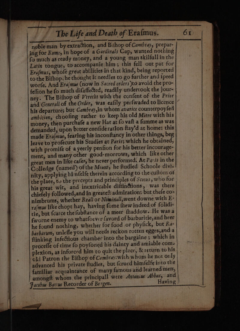 ED TD eS OILS STAD arena noble man by extra&amp;tion, and Bifhop of Cambray, prepar- ing for Rome, in hope of a Gardinals Cap, wanted nothing fo much’as ready money, and a young man skilfullin the Latin tongue, toaccompanie him; this fell out pat for Erefinus, whofe great abilities in that kind, being reported to the Bifhop, he thought it needles to go farther and ipeed worte. And Era{mus (now in Sacred orders)to avoid the pro- feffion he fo much difaffetted, readily undertook the jour- ney. The Bifhop of Vtrecht with the confent of the Prior and Generall of the Order, was eafily perfwaded to licence his departures but Cambray,in whom avarice counterpoy fed ambition, choofing rather to keep his old Mitre with his money, then purchafe a new Hat at fo vaft a fumme as was demanded, upon better confideration ftay’d at home: this made Era{mus, fearing his inconftancy in other things, beg leave to profecute his Studies at Paris; which he obtained, with promife of ayeerly penfion for his better incourage- ment, and many other good-morrows, which. like other reat men in like cafes, he never performed, At Paris in the Colledge (named) of the Mounts he ftudied Schoole- divi- nity, applying bimfelfe therein according to the cuftont of the place, tu the precepts and principles of Scorms, who for: his great wit, and inextricable diftin&amp;ions, was there | chiefely followed,and in greateS admiration: but thefe co- | nimbrums, whether Reall or Noimiriall,went downe with E- | rafmus like chopt hay, having fome fhew indeed of folidi- | tie, but {carce the fubftance of a meer fhaddow.-He was a (worne enemy to whatfoever favord of barbaritie, and heer he found nothing, whether for food or phyfick, but Ra- barbarum, unlefle you will needs reckon rotten eggesjand a | flinking infe€tious chamber into the bargaine 5 which in | procefle of time fo poyfoned his dainty and amiable com. | d old Patron the Bifhop of Cambray:with whom he not only advanced his private ftudies, but fcrued himfelfe into the familiar acquaintance. of many famous and learned men, | amongft whom. tlie principall were Antonins Abbas,: and | Facobus Battus Recorder of Be rgen. Having !