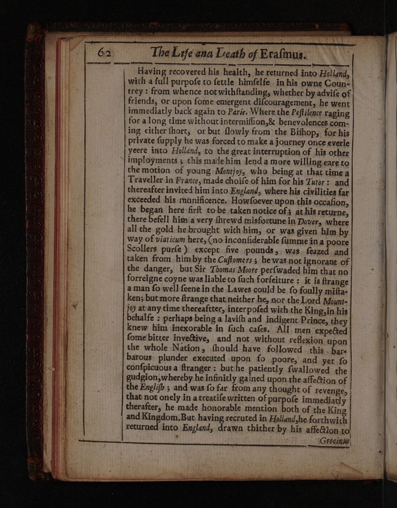 a we ~~ hy Pe Re ee ee ec ee The Life ana Death of Exafmnus. y PASI, BEER a Having recovered his health, he returned into Holland, with a full purpofe to fettle himfelfe in his owne Coun- trey : from whence not withftanding, whether by advife of friends, or upon fome emergent difcouragement, he went immediatly back again to Paris, Where the Peftilence raging for along time without intermiflion,&amp; benevolences com- ing either fhort, or but flowly from the Bithop, for his private fupply he was forced to make a journey once everie yeere into Holland, to the great interruption of his other imployments ; this madehim lend amore willing eare to | the motion of young Montjey, who being at that timea Traveller in Prarce, made choife of him for his Tutor: and thereafter invited him into England, where his civilities far exceeded his manificence. Howfoever upon this occafion, he began: here firft tobe taken notice of; at his returne, there befell himia very {hrewd misfortunein Dover, where all the gold he brought with him, or was given him by way of viaticum here, (no inconfiderable fumme ina poore Scollers purfe ). except five pounds,. was. feazed and taken from himby the Cuftomers; hewasnot ignorant of the danger, but Sic Thomas Moore perfwaded him that no forreigne coyne was liableto fuch forfeiture : it is ftrange aman fo well feene in the Lawes could be fo foully mifta- ken; but more ftrange that. neither he, nor. the Lord Mount- joy at'any time thereaftter, incerpofed with:the King, in his behalfe : perhaps being a lavith and indigent Prince, they knew him inexorable in fuch cafes. All. men expected fome bitter inve&amp;ive, and not without reflexion upon the whole Nation, fhould have followed . this . bare barous: plunder executed upon fo .poore, and yet fo confpicuousa ftranger : buthe patiently fwallowed the gudgion,whereby he infinitly gained upon the.affeGtion of the Englifb ; and-was fo far from any thought of revenge, | that not onely in atreatife written. of purpofe immediatl therafter, he made honorable mention both of the King and Kingdom.But, having recruted in Hollandyhe forthwith returned-into Exgland, drawa thither by his affe&amp;ion.co a See