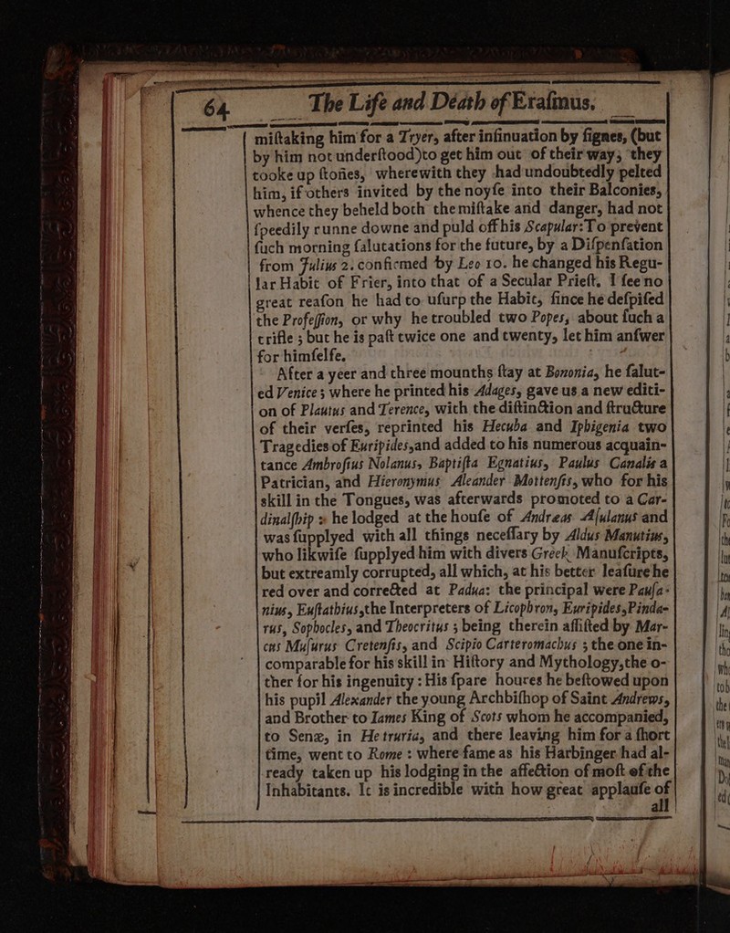 = 64 The Life and Déath of Era miftaking him'for a Tryer, after infinuation by fignes, (but by him not underftood)to get him out of their way; ‘they tooke up ftoties, wherewith they had undoubtedly pelted him, ifothers invited by the noyfe into their Balconies, whence they beheld both themiftake and danger, had not {peedily runne downe and puld off his Scapular:To prevent fuch morning falucations for the future, by a Difpenfation from Fulivs 2. confirmed by Leo 10. he changed his Regu- ‘jar Habit of Frier, into that of a Secular Prieft. I feeno great reafon he hadto ufurp the Habit, fince hedefpifed | the Profefion, or why hetroubled two Popes, about fucha crifle ; but he is paft twice one and twenty, let him anfwer for himfelfe. Bee. After a yeer and three mounths flay at Bononia, he falut- | ed Venice ; where he printed his Adages, gave us a new editi- i ae | on of Plautus and Terence, with the diftin&amp;ion and ftru&amp;ure | of their verfes, reprinted his Hecuba and Iphigenia two iat Tragedies of Euripidessand added to his numerous acquain- r tance Ambrofius Nolanus, Baptifta Egnatius, Paulus Canalisa {mus, oe i | | Patrician, and Hieronymus Aleander Mottenfts, who for his a | . i skill in the Tongues, was afterwards promoted to a Car- I ie a dinalfbip x he lodged at the houfe of Andreas Alulanus and a fay | was fupplyed with all things neceflary by Aldus Manutins, th a who likwife fupplyed him with divers Greek Manufcripts, ay i  but extreamly corrupted, all which, at his better leafure he Ito vii red over and corre&amp;ted at Padua: the principal were Paufa- ha aa | nius, Euftathius,the Interpreters of Licophron, Euripides,Pinda- Al i | | rus, Sophocles, and Theocritus ; being therein affitted by Mar- in ‘| | cas Mufurus Cretenfis, and Scipio Carteromachus ; the one in- the | comparable for his skill in Hiftory and Mythology,the o- re ] i ther for his ingenuity : His {pare houres he beftowed upon ‘toh his pupil Alexander the young Archbifhop of Saint Andrews, ‘the and Brother: to Iames King of Scots whom he accompanied, en i me to Senz, in He truric, and there leaving him fora fhort il i Fee | time, went to Rome : where fame as his Harbinger. had al- ta | ' ready taken up his lodging inthe affe&amp;tion of moft ef the | Inhabitants. Ic is incredible with how great applaufe of